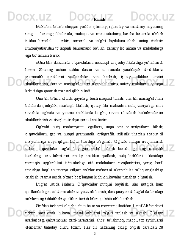 Kirish
Maktabni   bitirib   chiqqan   yoshlar   ijtimoiy,   iqtisodiy   va   madaniy   hayotning
rang   —   barang   jabhalarida,   muloqot   va   munosabatning   barcha   turlarida   o‘zbek
tilidan   bemalol   —   erkin,   samarali   va   to‘g‘ri   foydalana   olish,   uning   cheksiz
imkoniyatlaridan  to‘laqonli   bahramand bo‘lish,  zaruriy  ko‘nikma  va malakalarga
ega bo‘lishlari kerak.
«Ona tili» darslarida o‘quvchilarni mustaqil va ijodiy fikrlashga yo‘naltirish
lozim.   Shuning   uchun   ushbu   dastur   va   u   asosida   yaratilajak   darsliklarda
grammatik   qoidalarni   yodlatishdan   voz   kechish,   ijodiy   tafakkur   tarzini
shakllantirish, dars  va mashg‘ulotlarni  o‘quvchilarning nutqiy malakasini  yuzaga
keltirishga qaratish maqsad qilib olindi.
Ona tili ta'limi oldida quyidagi bosh maqsad turadi: ona tili mashg‘ulotlari
bolalarda   ijodiylik,   mustaqil   fikrlash,   ijodiy   fikr   mahsulini   nutq   vaziyatiga   mos
ravishda   og‘zaki   va   yozma   shakllarda   to‘g‘ri,   ravon   ifodalash   ko‘nikmalarini
shakllantirish va rivojlantirishga qaratilishi lozim.
Og‘zaki   nutq   madaniyatini   egallash,   unga   xos   xususiyatlarni   bilish;
o‘quvchilarni   gap   va   nutqni   grammatik,   orfografik,   stilistik   jihatdan   adabiy   til
me'yorlariga   rioya   qilgan   holda   tuzishga   o‘rgatish.   Og‘zaki   nutqni   rivojlantirish
uchun   o‘quvchilar   lug‘at   boyligini   izchil   oshirib   borish,   gapning   sintaktik
tuzilishiga   oid   bilimlarni   amaliy   jihatdan   egallash,   nutq   birliklari   o‘rtasidagi
mantiqiy   uyg‘unlikni   ta'minlashga   oid   malakalarni   rivojlantirish,   yangi   harf-
tovushga   bog‘lab   tavsiya   etilgan   so‘zlar   ma'nosini   o‘quvchilar   to‘liq   anglashiga
erishish, rasm asosida o‘zaro bog‘langan kichik hikoyalar tuzishga o‘rgatish.
Lug‘at   ustida   ishlash.   O‘quvchilar   nutqini   boyitish,   ular   nutqida   kam
qo‘llaniladigan so‘zlarni alohida yozdirib borish, dars jarayonida lug‘at daftaridagi
so‘zlarning ishlatilishiga e'tibor berish bilan qo‘shib olib borilish.
Sinfdan tashqari o‘qish uchun hajm va mazmun jihatidan 1-sinf Alifbe davri
uchun   mos   ertak,   hikoya,   masal   kabilarni   to‘g‘ri   tanlash   va   o‘qish.   O‘qigan
asarlaridagi   qahramonlar   xatti-harakatini,  she'r,   to‘ishmoq,   maqol,  tez   aytishlarni
elementar   baholay   olishi   lozim.   Har   bir   haftaning   oxirgi   o‘qish   darsidan   20
3 