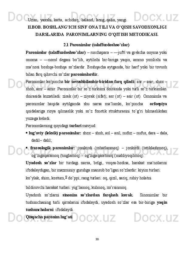Uzun,  yaxshi, katta,  achchiq,  baland,  keng, qalin, yangi.
II.BOB.  BOSHLANG’ICH SINF ONA TILI VA O’QISH SAVODXONLIGI
DARSLARIDA    PARONIMLARNING O’QITISH  METODIKASI.
2.1 Paronimlar (talaffuzdoshso’zlar)
Paronimlar (talaffuzdoshso’zlar)   – ruschapara – ―juft  va grekcha onyma yoki‖
onoma   –   ―nom   degani   bo’lib,   aytilishi   bir-biriga   yaqin,   ammo   yozilishi   va	
‖
ma‘nosi   boshqa-boshqa   so’zlardir.   Boshqacha   aytganda,   bir   harf   yoki   bir   tovush
bilan farq qiluvchi so’zlar  paronimlardir.
Paronimlar ko’pincha   bir tovushbilanbir-biridan farq qiladi:   asr – asir, shox –
shoh, amr – amir. Paronimlar bir so’z turkumi doirasida yoki turli so’z turkumlari
doirasida   kuzatiladi:   zirak  (ot)   –   ziyrak   (sifat);   asr   (ot)   –  asir   (ot).   Omonimla   va
paronimlar   haqida   aytilganda   shu   narsa   ma‘lumki,   ko’pincha     orfoepiya
qoidalariga   rioya   qilmaslik   yoki   so’z   fonetik   strukturasini   to’g‘ri   bilmaslikdan
yuzaga keladi.
Paronimlarning quyidagi  turlari  mavjud:
   lug’aviy (leksik) paronimlar:  shox – shoh, asl – asil, nufuz – nufus, dara – dala,
dadil– dalil;
   frazeologik   paronimlar:   jonikirdi   (rohatlanmoq)   –   jonkirdi   (tetiklashmoq),
og’zigaqaramoq (tinglamoq) – og’zigaqaratmoq (mahliyoqilmoq).
Uyadosh   so’zlar   bir   turdagi   narsa,   belgi,   voqea-hodisa,   harakat   ma‘nolarini
ifodalaydigan, bir mazmuniy guruhga mansub bo’lgan so’zlardir: kiyim turlari:
ko’ylak, shim, kostum, 8
 do’ppi; rang turlari: oq, qizil, sariq; ruhiy holatni
bildiruvchi harakat turlari: yig’lamoq, kulmoq, xo’rsinmoq.
Uyadosh   so’zlarni   sinonim   so’zlardan   farqlash   kerak.     Sinonimlar   bir
tushunchaning   turli   qirralarini   ifodalaydi,   uyadosh   so’zlar   esa   bir-biriga   yaqin
tushunchalarni   ifodalaydi.
Qisqacha paronim lug’ati
30