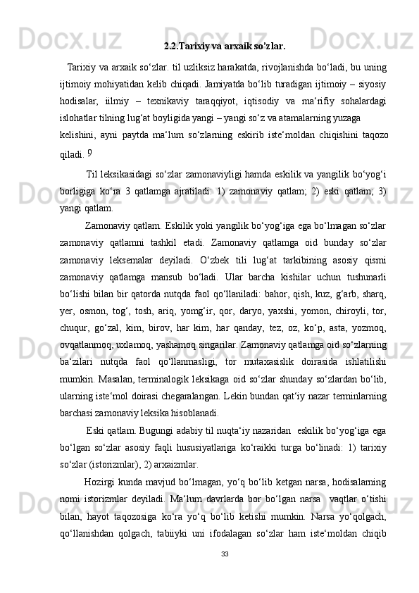 2.2.Tarixiy va arxaik so’zlar.
    Tarixiy va arxaik so‘zlar. til uzliksiz harakatda, rivojlanishda bo‘ladi, bu uning
ijtimoiy mohiyatidan kelib chiqadi. Jamiyatda bo‘lib turadigan ijtimoiy – siyosiy
hodisalar,   iilmiy   –   texnikaviy   taraqqiyot,   iqtisodiy   va   ma‘rifiy   sohalardagi
islohatlar tilning lug‘at boyligida yangi – yangi so‘z va atamalarning yuzaga
kelishini,   ayni   paytda   ma‘lum   so‘zlarning   eskirib   iste‘moldan   chiqishini   taqozo
qiladi.  9
               Til leksikasidagi so‘zlar zamonaviyligi hamda eskilik va yangilik bo‘yog‘i
borligiga   ko‘ra   3   qatlamga   ajratiladi:   1)   zamonaviy   qatlam;   2)   eski   qatlam;   3)
yangi qatlam.
          Zamonaviy qatlam. Eskilik yoki yangilik bo‘yog‘iga ega bo‘lmagan so‘zlar
zamonaviy   qatlamni   tashkil   etadi.   Zamonaviy   qatlamga   oid   bunday   so‘zlar
zamonaviy   leksemalar   deyiladi.   O‘zbek   tili   lug‘at   tarkibining   asosiy   qismi
zamonaviy   qatlamga   mansub   bo‘ladi.   Ular   barcha   kishilar   uchun   tushunarli
bo‘lishi  bilan  bir   qatorda  nutqda  faol   qo‘llaniladi:   bahor,  qish,  kuz, g‘arb, sharq,
yer,   osmon,   tog‘,   tosh,   ariq,   yomg‘ir,   qor,   daryo,   yaxshi,   yomon,   chiroyli,   tor,
chuqur,   go‘zal,   kim,   birov,   har   kim,   har   qanday,   tez,   oz,   ko‘p,   asta,   yozmoq,
ovqatlanmoq, uxlamoq, yashamoq singarilar. Zamonaviy qatlamga oid so‘zlarning
ba‘zilari   nutqda   faol   qo‘llanmasligi,   tor   mutaxasislik   doirasida   ishlatilishi
mumkin.   Masalan,   terminalogik   leksikaga   oid   so‘zlar   shunday   so‘zlardan   bo‘lib,
ularning iste‘mol doirasi chegaralangan. Lekin bundan qat‘iy nazar terminlarning
barchasi zamonaviy leksika hisoblanadi.
             Eski qatlam. Bugungi adabiy til nuqta‘iy nazaridan  eskilik bo‘yog‘iga ega
bo‘lgan   so‘zlar   asosiy   faqli   hususiyatlariga   ko‘raikki   turga   bo‘linadi:   1)   tarixiy
so‘zlar (istorizmlar), 2) arxaizmlar.
              Hozirgi   kunda   mavjud   bo‘lmagan,   yo‘q   bo‘lib   ketgan   narsa,   hodisalarning
nomi   istorizmlar   deyiladi.   Ma‘lum   davrlarda   bor   bo‘lgan   narsa     vaqtlar   o‘tishi
bilan,   hayot   taqozosiga   ko‘ra   yo‘q   bo‘lib   ketishi   mumkin.   Narsa   yo‘qolgach,
qo‘llanishdan   qolgach,   tabiiyki   uni   ifodalagan   so‘zlar   ham   iste‘moldan   chiqib
33 