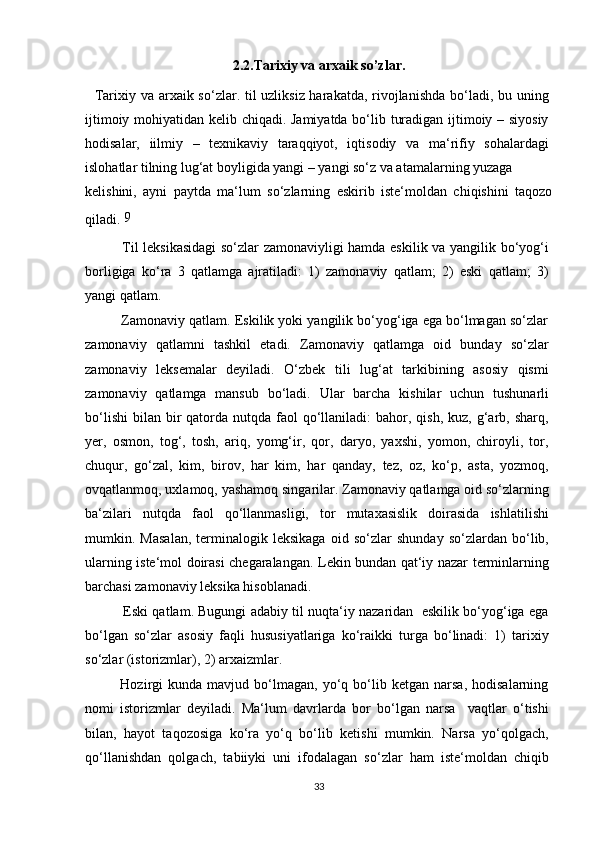 2.2.Tarixiy va arxaik so’zlar.
    Tarixiy va arxaik so‘zlar. til uzliksiz harakatda, rivojlanishda bo‘ladi, bu uning
ijtimoiy mohiyatidan kelib chiqadi. Jamiyatda bo‘lib turadigan ijtimoiy – siyosiy
hodisalar,   iilmiy   –   texnikaviy   taraqqiyot,   iqtisodiy   va   ma‘rifiy   sohalardagi
islohatlar tilning lug‘at boyligida yangi – yangi so‘z va atamalarning yuzaga
kelishini,   ayni   paytda   ma‘lum   so‘zlarning   eskirib   iste‘moldan   chiqishini   taqozo
qiladi.  9
               Til leksikasidagi so‘zlar zamonaviyligi hamda eskilik va yangilik bo‘yog‘i
borligiga   ko‘ra   3   qatlamga   ajratiladi:   1)   zamonaviy   qatlam;   2)   eski   qatlam;   3)
yangi qatlam.
          Zamonaviy qatlam. Eskilik yoki yangilik bo‘yog‘iga ega bo‘lmagan so‘zlar
zamonaviy   qatlamni   tashkil   etadi.   Zamonaviy   qatlamga   oid   bunday   so‘zlar
zamonaviy   leksemalar   deyiladi.   O‘zbek   tili   lug‘at   tarkibining   asosiy   qismi
zamonaviy   qatlamga   mansub   bo‘ladi.   Ular   barcha   kishilar   uchun   tushunarli
bo‘lishi  bilan  bir   qatorda  nutqda  faol   qo‘llaniladi:   bahor,  qish,  kuz, g‘arb, sharq,
yer,   osmon,   tog‘,   tosh,   ariq,   yomg‘ir,   qor,   daryo,   yaxshi,   yomon,   chiroyli,   tor,
chuqur,   go‘zal,   kim,   birov,   har   kim,   har   qanday,   tez,   oz,   ko‘p,   asta,   yozmoq,
ovqatlanmoq, uxlamoq, yashamoq singarilar. Zamonaviy qatlamga oid so‘zlarning
ba‘zilari   nutqda   faol   qo‘llanmasligi,   tor   mutaxasislik   doirasida   ishlatilishi
mumkin.   Masalan,   terminalogik   leksikaga   oid   so‘zlar   shunday   so‘zlardan   bo‘lib,
ularning iste‘mol doirasi chegaralangan. Lekin bundan qat‘iy nazar terminlarning
barchasi zamonaviy leksika hisoblanadi.
             Eski qatlam. Bugungi adabiy til nuqta‘iy nazaridan  eskilik bo‘yog‘iga ega
bo‘lgan   so‘zlar   asosiy   faqli   hususiyatlariga   ko‘raikki   turga   bo‘linadi:   1)   tarixiy
so‘zlar (istorizmlar), 2) arxaizmlar.
              Hozirgi   kunda   mavjud   bo‘lmagan,   yo‘q   bo‘lib   ketgan   narsa,   hodisalarning
nomi   istorizmlar   deyiladi.   Ma‘lum   davrlarda   bor   bo‘lgan   narsa     vaqtlar   o‘tishi
bilan,   hayot   taqozosiga   ko‘ra   yo‘q   bo‘lib   ketishi   mumkin.   Narsa   yo‘qolgach,
qo‘llanishdan   qolgach,   tabiiyki   uni   ifodalagan   so‘zlar   ham   iste‘moldan   chiqib
33
