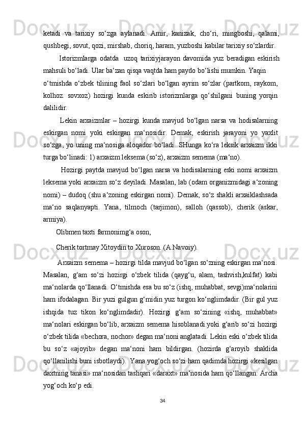 ketadi   va   tarixiy   so‘zga   aylanadi.   Amir,   kanizak,   cho‘ri,   mingboshi,   qalami,
qushbegi, sovut, qozi, mirshab, choriq, haram, yuzboshi kabilar tarixiy so‘zlardir.
            Istorizmlarga   odatda     uzoq   tarixiyjarayon   davomida   yuz   beradigan   eskirish
mahsuli bo‘ladi. Ular ba‘zan qisqa vaqtda ham paydo bo‘lishi mumkin. Yaqin
o‘tmishda   o‘zbek   tilining   faol   so‘zlari   bo‘lgan   ayrim   so‘zlar   (partkom,   raykom,
kolhoz.   sovxoz)   hozirgi   kunda   eskirib   istorizmlarga   qo‘shilgani   buning   yorqin
dalilidir.
            Lekin   arxaizmlar   –   hozirgi   kunda   mavjud   bo‘lgan   narsa   va   hodisalarning
eskirgan   nomi   yoki   eskirgan   ma‘nosidir.   Demak,   eskirish   jarayoni   yo   yaxlit
so‘zga, yo uning ma‘nosiga aloqador  bo‘ladi. SHunga ko‘ra leksik  arxaizm  ikki
turga bo‘linadi: 1) arxaizm leksema (so‘z), arxaizm semema (ma‘no).
              Hozirgi  paytda   mavjud  bo‘lgan  narsa   va  hodisalarning  eski   nomi   arxaizm
leksema yoki arxaizm so‘z deyiladi. Masalan, lab (odam organizmidagi a‘zoning
nomi) – dudoq (shu a‘zoning eskirgan nomi). Demak, so‘z shakli arxaiklashsada
ma‘no   saqlanyapti.   Yana,   tilmoch   (tarjimon),   salloh   (qassob),   cherik   (askar,
armiya).
       Olibmen taxti farmonimg‘a oson,
       Cherik tortmay Xitoydin to Xuroson. (A.Navoiy).
        Arxaizm semema – hozirgi tilda mavjud bo‘lgan so‘zning eskirgan ma‘nosi.
Masalan,   g‘am   so‘zi   hozirgi   o‘zbek   tilida   (qayg‘u,   alam,   tashvish,kulfat)   kabi
ma‘nolarda qo‘llanadi. O‘tmishda esa bu so‘z (ishq, muhabbat, sevgi)ma‘nolarini
ham ifodalagan. Bir yuzi gulgun g‘midin yuz turgon ko‘nglimdadir. (Bir gul yuz
ishqida   tuz   tikon   ko‘nglimdadir).   Hozirgi   g‘am   so‘zining   «ishq,   muhabbat»
ma‘nolari eskirgan bo‘lib, arxaizm semema hisoblanadi.yoki  g‘arib so‘zi hozirgi
o‘zbek tilida «bechora, nochor» degan ma‘noni anglatadi. Lekin eski o‘zbek tilida
bu   so‘z   «ajoyib»   degan   ma‘noni   ham   bildirgan.   (hozirda   g‘aroyib   shaklida
qo‘llanilishi buni isbotlaydi).  Yana yog‘och so‘zi ham qadimda hozirgi «kesilgan
daxtning tanasi» ma‘nosidan tashqari «daraxt» ma‘nosida ham qo‘llangan: Archa
yog‘och ko‘p edi.
34 