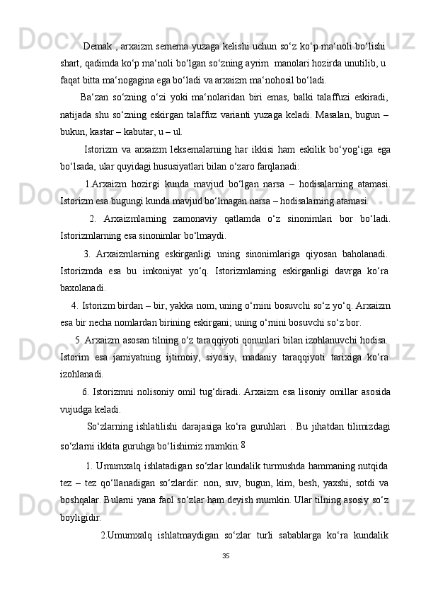              Demak , arxaizm semema yuzaga kelishi uchun so‘z ko‘p ma‘noli bo‘lishi
shart, qadimda ko‘p ma‘noli bo‘lgan so‘zning ayrim  manolari hozirda unutilib, u
faqat bitta ma‘nogagina ega bo‘ladi va arxaizm ma‘nohosil bo‘ladi.
          Ba‘zan   so‘zning   o‘zi   yoki   ma‘nolaridan   biri   emas,   balki   talaffuzi   eskiradi,
natijada shu  so‘zning eskirgan talaffuz  varianti  yuzaga  keladi. Masalan,  bugun –
bukun, ka з tar – kabutar, u – ul.
            Istorizm   va   arxaizm   leksemalarning   har   ikkisi   ham   eskilik   bo‘yog‘iga   ega
bo‘lsada, ular quyidagi hususiyatlari bilan o‘zaro farqlanadi:
          1.Arxaizm   hozirgi   kunda   mavjud   bo‘lgan   narsa   –   hodisalarning   atamasi.
Istorizm esa bugungi kunda mavjud bo‘lmagan narsa – hodisalarning atamasi.
        2.   Arxaizmlarning   zamonaviy   qatlamda   o‘z   sinonimlari   bor   bo‘ladi.
Istorizmlarning esa sinonimlar bo‘lmaydi.
        3.   Arxaizmlarning   eskirganligi   uning   sinonimlariga   qiyosan   baholanadi.
Istorizmda   esa   bu   imkoniyat   yo‘q.   Istorizmlarning   eskirganligi   davrga   ko‘ra
baxolanadi.
     4. Istorizm birdan – bir, yakka nom, uning o‘rnini bosuvchi so‘z yo‘q. Arxaizm
esa bir necha nomlardan birining eskirgani; uning o‘rnini bosuvchi so‘z bor.
      5. Arxaizm asosan tilning o‘z taraqqiyoti qonunlari bilan izohlanuvchi hodisa.
Istorim   esa   jamiyatning   ijtimoiy,   siyosiy,   madaniy   taraqqiyoti   tarixiga   ko‘ra
izohlanadi.
            6.   Istorizmni   nolisoniy   omil   tug‘diradi.   Arxaizm   esa   lisoniy   omillar   asosida
vujudga keladi.
              So‘zlarning   ishlatilishi   darajasiga   ko‘ra   guruhlari   .   Bu   jihatdan   tilimizdagi
so‘zlarni ikkita guruhga bo‘lishimiz mumkin: 8
               1. Umumxalq ishlatadigan so‘zlar kundalik turmushda hammaning nutqida
tez   –   tez   qo‘llanadigan   so‘zlardir:   non,   suv,   bugun,   kim,   besh,   yaxshi,   sotdi   va
boshqalar. Bularni yana faol so‘zlar ham deyish mumkin. Ular tilning asosiy so‘z
boyligidir.
              2.Umumxalq   ishlatmaydigan   so‘zlar   turli   sabablarga   ko‘ra   kundalik
35 