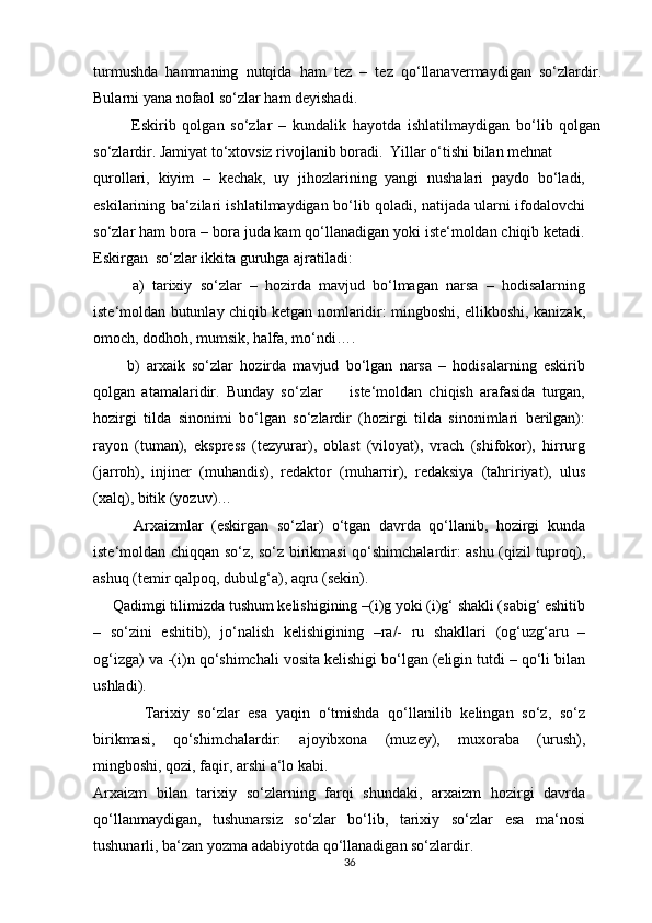 turmushda   hammaning   nutqida   ham   tez   –   tez   qo‘llanavermaydigan   so‘zlardir.
Bularni yana nofaol so‘zlar ham deyishadi.
            Eskirib   qolgan   so‘zlar   –   kundalik   hayotda   ishlatilmaydigan   bo‘lib   qolgan
so‘zlardir. Jamiyat to‘xtovsiz rivojlanib boradi.  Yillar o‘tishi bilan mehnat
qurollari,   kiyim   –   kechak,   uy   jihozlarining   yangi   nushalari   paydo   bo‘ladi,
eskilarining ba‘zilari ishlatilmaydigan bo‘lib qoladi, natijada ularni ifodalovchi
so‘zlar ham bora – bora juda kam qo‘llanadigan yoki iste‘moldan chiqib ketadi.
Eskirgan  so‘zlar ikkita guruhga ajratiladi:
          a)   tarixiy   so‘zlar   –   hozirda   mavjud   bo‘lmagan   narsa   –   hodisalarning
iste‘moldan butunlay chiqib ketgan nomlaridir: mingboshi, ellikboshi, kanizak,
omoch, dodhoh, mumsik, halfa, mo‘ndi….
          b)   arxaik   so‘zlar   hozirda   mavjud   bo‘lgan   narsa   –   hodisalarning   eskirib
qolgan   atamalaridir.   Bunday   so‘zlar         iste‘moldan   chiqish   arafasida   turgan,
hozirgi   tilda   sinonimi   bo‘lgan   so‘zlardir   (hozirgi   tilda   sinonimlari   berilgan):
rayon   (tuman),   ekspress   (tezyurar),   oblast   (viloyat),   vrach   (shifokor),   hirrurg
(jarroh),   injiner   (muhandis),   redaktor   (muharrir),   redaksiya   (tahririyat),   ulus
(xalq), bitik (yozuv)… 
          Arxaizmlar   (eskirgan   so‘zlar)   o‘tgan   davrda   qo‘llanib,   hozirgi   kunda
iste‘moldan chiqqan so‘z, so‘z birikmasi qo‘shimchalardir: ashu (qizil tuproq),
ashuq (temir qalpoq, dubulg‘a), aqru (sekin).
     Qadimgi tilimizda tushum kelishigining –(i)g yoki (i)g‘ shakli (sabig‘ eshitib
–   so‘zini   eshitib),   jo‘nalish   kelishigining   –ra/-   ru   shakllari   (og‘uzg‘aru   –
og‘izga) va -(i)n qo‘shimchali vosita kelishigi bo‘lgan (eligin tutdi – qo‘li bilan
ushladi).
            Tarixiy   so‘zlar   esa   yaqin   o‘tmishda   qo‘llanilib   kelingan   so‘z,   so‘z
birikmasi,   qo‘shimchalardir:   ajoyibxona   (muzey),   muxoraba   (urush),
mingboshi, qozi, faqir, arshi a‘lo kabi.
Arxaizm   bilan   tarixiy   so‘zlarning   farqi   shundaki,   arxaizm   hozirgi   davrda
qo‘llanmaydigan,   tushunarsiz   so‘zlar   bo‘lib,   tarixiy   so‘zlar   esa   ma‘nosi
tushunarli, ba‘zan yozma adabiyotda qo‘llanadigan so‘zlardir.
36 