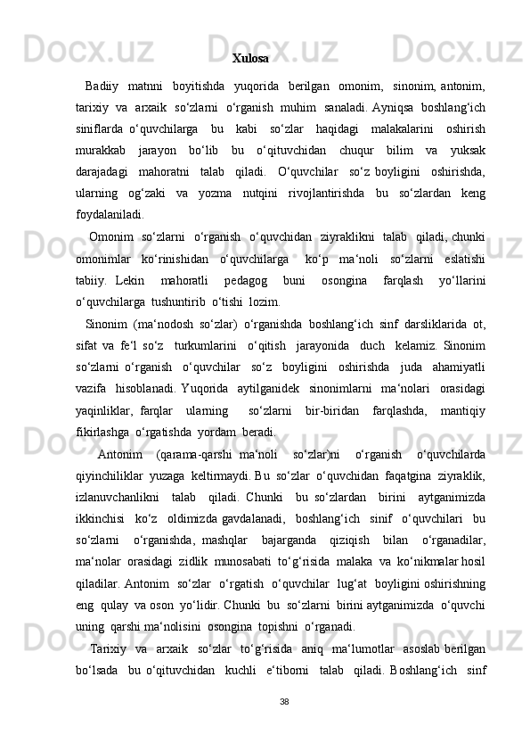 Xulosa
    Badiiy     matnni     boyitishda     yuqorida     berilgan     omonim,     sinonim,   antonim,
tarixiy   va   arxaik   so‘zlarni   o‘rganish   muhim   sanaladi. Ayniqsa   boshlang‘ich
siniflarda   o‘quvchilarga     bu     kabi     so‘zlar     haqidagi     malakalarini     oshirish
murakkab     jarayon     bo‘lib     bu     o‘qituvchidan     chuqur     bilim     va     yuksak
darajadagi     mahoratni     talab     qiladi.     O‘quvchilar     so‘z   boyligini     oshirishda,
ularning     og‘zaki     va     yozma     nutqini     rivojlantirishda     bu     so‘zlardan     keng
foydalaniladi.
     Omonim    so‘zlarni   o‘rganish   o‘quvchidan   ziyraklikni    talab   qiladi, chunki
omonimlar     ko‘rinishidan     o‘quvchilarga       ko‘p     ma‘noli     so‘zlarni     eslatishi
tabiiy.   Lekin     mahoratli     pedagog     buni     osongina     farqlash     yo‘llarini
o‘quvchilarga  tushuntirib  o‘tishi  lozim.
   Sinonim  (ma‘nodosh  so‘zlar)  o‘rganishda  boshlang‘ich  sinf  darsliklarida  ot,
sifat   va   fe‘l   so‘z     turkumlarini     o‘qitish     jarayonida     duch     kelamiz.   Sinonim
so‘zlarni   o‘rganish     o‘quvchilar     so‘z     boyligini     oshirishda     juda     ahamiyatli
vazifa     hisoblanadi.   Yuqorida     aytilganidek     sinonimlarni     ma‘nolari     orasidagi
yaqinliklar,   farqlar     ularning       so‘zlarni     bir-biridan     farqlashda,     mantiqiy
fikirlashga  o‘rgatishda  yordam  beradi.
      Antonim     (qarama-qarshi   ma‘noli     so‘zlar)ni     o‘rganish     o‘quvchilarda
qiyinchiliklar  yuzaga  keltirmaydi. Bu  so‘zlar  o‘quvchidan  faqatgina  ziyraklik,
izlanuvchanlikni     talab     qiladi.   Chunki     bu   so‘zlardan     birini     aytganimizda
ikkinchisi     ko‘z     oldimizda   gavdalanadi,     boshlang‘ich     sinif     o‘quvchilari     bu
so‘zlarni     o‘rganishda,   mashqlar     bajarganda     qiziqish     bilan     o‘rganadilar,
ma‘nolar  orasidagi  zidlik  munosabati  to‘g‘risida  malaka  va  ko‘nikmalar hosil
qiladilar. Antonim   so‘zlar   o‘rgatish   o‘quvchilar   lug‘at   boyligini oshirishning
eng  qulay  va oson  yo‘lidir. Chunki  bu  so‘zlarni  birini aytganimizda  o‘quvchi
uning  qarshi ma‘nolisini  osongina  topishni  o‘rganadi.
      Tarixiy     va     arxaik     so‘zlar     to‘g‘risida     aniq     ma‘lumotlar     asoslab   berilgan
bo‘lsada     bu   o‘qituvchidan     kuchli     e‘tiborni     talab     qiladi.   Boshlang‘ich     sinf
38 