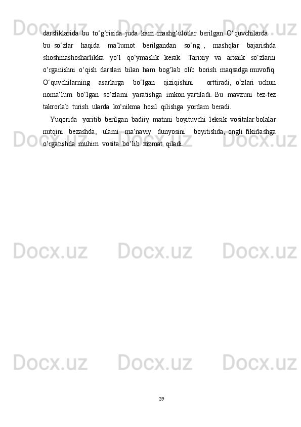 darsliklarida  bu  to‘g‘risida  juda  kam  mashg‘ulotlar  berilgan. O‘quvchilarda
bu   so‘zlar     haqida     ma‘lumot     berilgandan     so‘ng   ,     mashqlar     bajarishda
shoshmashosharlikka     yo‘l     qo‘ymaslik     kerak.     Tarixiy     va     arxaik     so‘zlarni
o‘rganishni  o‘qish  darslari  bilan  ham  bog‘lab  olib  borish  maqsadga muvofiq.
O‘quvchilarning     asarlarga     bo‘lgan     qiziqishini       orttiradi,   o‘zlari   uchun
noma‘lum   bo‘lgan   so‘zlarni   yaratishga   imkon yartiladi. Bu   mavzuni   tez-tez
takrorlab  turish  ularda  ko‘nikma  hosil  qilishga  yordam  beradi.
    Yuqorida   yoritib  berilgan  badiiy  matnni  boyituvchi  leksik  vositalar bolalar
nutqini     bezashda,     ularni     ma‘naviy     dunyosini       boyitishda,   ongli   fikirlashga
o‘rgatishda  muhim  vosita  bo‘lib  xizmat  qiladi.
39 