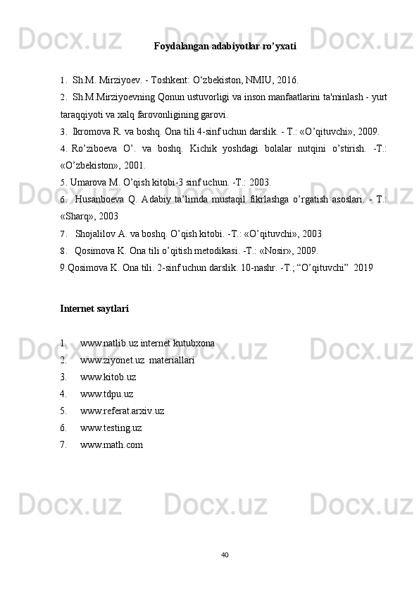 Foydalangan adabiyotlar ro’yxati
1. Sh.M. Mirziyoev. - Toshkent: O‘zbekiston, NMIU, 2016.
2. Sh.M.Mirziyoevning Qonun ustuvorligi va inson manfaatlarini ta'minlash - yurt
taraqqiyoti va xalq farovonligining garovi.
3. Ikromova R. va boshq. Ona tili 4-sinf uchun darslik. - T.: «O’qituvchi», 2009.
4. Ro’ziboeva   O’.   va   boshq.   Kichik   yoshdagi   bolalar   nutqini   o’stirish.   -T.:
«O’zbekiston», 2001.
5. Umarova M. O’qish kitobi-3 sinf uchun. -T.: 2003.
6. Husanboeva   Q.   Adabiy   ta’limda   mustaqil   fikrlashga   o’rgatish   asoslari.   -   T.:
«Sharq», 2003
7. Shojalilov A. va boshq. O’qish kitobi. -T.: «O’qituvchi», 2003
8. Qosimova K. Ona tili o’qitish metodikasi. -T.: «Nosir», 2009.
9.Qosimova K. Ona tili. 2-sinf uchun darslik. 10-nashr. -T.; “O’qituvchi”  2019 
Internet saytlari
1. www.natlib.uz  internet kutubxona
2. www.ziyonet.uz   materiallari
3. www.kitob.uz
4. www.tdpu.uz
5. www.referat.arxiv.uz
6. www.testing.uz
7. www.math.com
40 