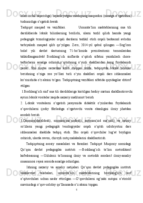 bilan izchil bajarishga) bajarilayotgan mashqning maqsadini (nimaga o‘rgatishini)
tushunishga o‘rgatish kerak.
Tadqiqot   maqsad   va   vazifalari.             Umumta‘lim   maktablarining   ona   tili
darsliklarida   leksik   bilimlarning   berilishi,   ularni   taxlil   qilish   hamda   yangi
pedagogik   texnologiyalar   orqali   darslarni   tashkil   etish   orqali   barkamol   avlodni
tarbiyalash   maqsad   qilib   qo‘yilgan.   Zero,   2014-yil   qabul   qilingan   ―Sog‘lom
bola   yili   davlat   dasturining   71-bo‘limida   prezidentimiz   tomonlaridan‖
tahkidlanganidek   Boshlang‘ich   sinflarda   o‘qitish   sifatini   yaxshilash   chora-	
‖
tadbirlarini   amalga   oshirish,o‘qitishning   o‘yinli   shakllaridan   keng   foydalanish
zarur .   Shu   nuqtai   nazardan   kelib   chiqqan   xolda,   tadqiqotda   leksik   bilimlar	
‖
berishning   o‘ziga   xos   yo‘llari   turli   o‘yin   shakllari   orqali   dars   ishlanmalari
ko‘rinishida o‘z aksini to‘gan. Tadqiqotning vazifalari sifatida quyidagilar ehtirof
etilgan:
  1.Boshlang‘ich sinf ona tili darsliklariga kiritilgan badiiy matnni shakllantiruvchi
ayrim leksik vositalar xaqida nazariy mahlumot berish
2.   Leksik   vositalarni   o‘rgatish   jarayonida   didaktik   o‘yinlardan   foydalanish
o‘quvchilarni   ijodiy   fikrlashga   o‘rgatuvchi   vosita   ekanligini   ilmiy   jihatdan
asoslab berish
3.Omonim(shakldosh),   sinonim(ma‘nodosh),   antonim(zid   ma‘noli)   va   tarixiy
so‘zlarni   yangi   pedagogik   tenologiyalar   orqali   o‘qitsh   uslubiyotini   dars
ishlanmalari   shaklida   tadqiq   etish.   Shu   orqali   o‘quvchilar   lug‘at   boyligini
oshirish, ularda ravon, chiroyli nutq malakalarini shakllantirish.
      Tadqiqotning   asosiy   masalalari   va   farazlari   Tadqiqot   Muqimiy   nomidagi
Qo‘qon   davlat   pedagogika   instituti   ―Boshlang‘ich   ta‘lim   metodikasi	
‖
kafedrasining   ―Uzluksiz   ta‘limning   ilmiy   va   metodik   asoslari   ilmiy-amaliy	
‖
muammosi rejasi asosida amalga oshirilgan.
      Ishning   nazariy   va   amaliy   natijalari   Qo‘qon   davlat   pedagogika   instituti
bakalavriat   talabalari,   umumta‘lim   maktablarining   boshlang‘ich   sinf
o‘qituvchilari   uchun   nashr   ettirilgan   ―O‘quvchilarni   og‘zaki   nutqini   o‘stirish	
‖
mavzuidagi o‘quv-uslubiy qo‘llanmada o‘z aksini topgan.
5