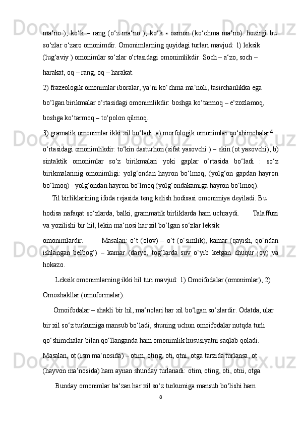 ma‘no   );   ko‘k   –   rang   (o‘z   ma‘no   ),   ko‘k   -   osmon   (ko‘chma   ma‘no).   hozirgi   bu
so‘zlar o‘zaro omonimdir. Omonimlarning quyidagi turlari mavjud: 1) leksik
(lug‘aviy ) omonimlar so‘zlar o‘rtasidagi omonimlikdir. Soch – a‘zo, soch –
harakat, oq – rang, oq – harakat.
2) frazeologik omonimlar iboralar, ya‘ni ko‘chma ma‘noli, tasirchanlikka ega
bo‘lgan birikmalar o‘rtasidagi omonimlikdir: boshga ko‘tarmoq – e‘zozlamoq,
boshga ko‘tarmoq – to‘polon qilmoq.
3) gramatik omonimlar ikki xil bo‘ladi: a) morfologik omonimlar qo‘shimchalar 4
o‘rtasidagi omonimlikdir: to‘kin dasturhon (sifat yasovchi ) – ekin (ot yasovchi); b)
sintaktik   omonimlar   so‘z   birikmalari   yoki   gaplar   o‘rtasida   bo‘ladi   :   so‘z
birikmalarinig   omonimligi:   yolg‘ondan   hayron   bo‘lmoq,   (yolg‘on   gapdan   hayron
bo‘lmoq) - yolg‘ondan hayron bo‘lmoq (yolg‘ondakamiga hayron bo‘lmoq).
     Til birliklarining ifoda rejasida teng kelish hodisasi omonimiya deyiladi. Bu 
hodisa nafaqat so‘zlarda, balki, grammatik birliklarda ham uchraydi.           Talaffuzi
va yozilishi bir hil, lekin ma‘nosi har xil bo‘lgan so‘zlar leksik 
omonimlardir.               Masalan:   o‘t   (olov)   –   o‘t   (o‘simlik),   kamar   (qayish,   qo‘ndan
ishlangan   belbog‘)   –   kamar   (daryo,   tog‘larda   suv   o‘yib   ketgan   chuqur   joy)   va
hokazo. 
       Leksik omonimlarning ikki hil turi mavjud: 1) Omoifodalar (omonimlar), 2) 
Omoshakllar (omoformalar).
      Omoifodalar – shakli bir hil, ma‘nolari har xil bo‘lgan so‘zlardir. Odatda, ular 
bir xil so‘z turkumiga mansub bo‘ladi, shuning uchun omoifodalar nutqda turli 
qo‘shimchalar bilan qo‘llanganda ham omonimlik hususiyatni saqlab qoladi. 
Masalan, ot (ism ma‘nosida) – otim, oting, oti, otni, otga tarzida turlansa, ot 
(hayvon ma‘nosida) ham aynan shunday turlanadi: otim, oting, oti, otni, otga. 
       Bunday omonimlar ba‘zan har xil so‘z turkumiga mansub bo‘lishi ham 
8 