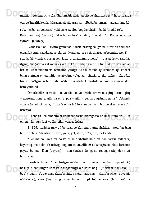 mumkin. Buning uchu ular Grammatik shakllanish (qo‘shimcha olish) hususiyatiga
ega bo‘lmaslik kerak. Masalan, albatta (ravish – albatta boraman) – albatta (modal 
so‘z – Albatta, boraman) yoki balki (zidlov bog‘lovchisi) – balki (modal so‘z –
Balki,   kelmas).   Tabiiy   (sifat   –   tabiiy   tola)   –   tabiiy   (modal   so‘z:   Bu   gapni   sizga
aytmasligi, tabiiy).
              Omoshakllar   –   ayrim   grammatik   shakllardangina   (ya‘ni,   biror   qo‘shimcha
olganda) teng keladigan so‘zlardir. Masalan:  soz (ot, musiqa asbobining nomi)  –
soz   (sifat,   yaxshi),   burun   (ot,   kishi   organizmining   nomi)   –   burun   (payt   ravishi,
ilgari),   tut   (ot,   daraxt   mevasi)   –   tut   (fe‘l,   ushla).   Ko‘rinib   turibdiki,   omoshakllar
har   xil   so‘z   turkumlari   doirasida   yuzaga   keladi   hamda   qo‘shimcha   qo‘shilishi
bilan o‘zining omonimlik hususiyatini  yo‘qotadi, chunki so‘zlar turkum jihatidan
har   xil   bo‘lgani   uchun   turli   qo‘shimcha   oladi.   Omoshakllar   omoleksemalar   deb
ham yuritiladi.
        Omoshakllar ot va fe‘l,  ot va sifat, ot va ravish, son va ot, (qirq – son – qirq
– marosim  nomi  ), sifat  va ot  (yupqa – sifat  – yupqa ovqatning nomi  )  o‘rtasida
yuzaga keladi. Albatta, tilimizda ot va fe‘l turkumiga mansub omoleksemalar ko‘p
uchraydi.
          O‘zbek tilida omonimlar ikkitadan tortib oltitagacha bo‘lishi mumkin. Tilda
omonimlar quyidagi yo‘llar bilan yuzaga keladi:
            1.   Tilda   azaldan   mavjud   bo‘lgan   so‘zlarning   ayrim   shakllari   tasodifan   teng
bo‘lib qoladi. Masalan: ot, yoz, yong, yot, shim, qo‘y, osh, ter kabilar.
            2.Bir   ma‘noli   so‘z   ma‘no  ko‘chish   oqibatida  ko‘p  ma‘noli   so‘zga   aylanadi,
keyinroq, ma‘nolar o‘rtasidagi bog‘lanish unutilib bir so‘z negizida ikkita leksema
paydo   bo‘ladi.   Kun   (quyosh)   –   kun   (sutka),   kengash,   sovuq,   issiq,   doira   va
boshqalar.
           3.Boshqa   tildan o‘zlashtirilgan so‘zlar o‘zaro shaklan teng bo‘lib qoladi. A)
boshqa   tildan   kirgan   so‘z   va   o‘z   qatlamga   oid   so‘z:   bog‘     (mevazor,   tojikcha)   –
bog‘   (tugun,   o‘zbekcha),   sham‘a   (imo-ishora,   arabcha)   –   sham‘a   (choy   quyqasi,
o‘zbekcha),   avra   (kiyimning   yuza   tomoni,   tojikcha)   –   avra   (bosh   ko‘zini
9 