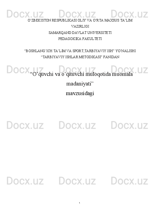 1O’ZBEKISTON RESPUBLIKASI OLIY VA O’RTA MAXSUS TA’LIM
VAZIRLIGI
SAMARQAND DAVLAT UNIVERSITETI
PEDAGOKIKA FAKULTETI
“BOSHLANG’ICH TA’LIM VA SPORT,TARBIYAVIY ISH” YO’NALISHI
“TARBIYAVIY ISHLAR METODIKASI” FANIDAN
“ O’quvchi va o’qituvchi muloqotida muomala
madaniyati ”
mavzusidagi
                                                                                                                        