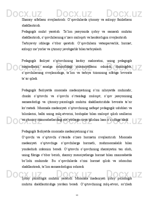 10Shaxsiy   sifatlarni   rivojlantirish:   O‘quvchilarda   ijtimoiy   va   axloqiy   fazilatlarni
shakllantirish.
Pedagogik   muhit   yaratish:   Ta’lim   jarayonida   ijobiy   va   samarali   muhitni
shakllantirish, o‘quvchilarning o‘zaro muloqoti va hamkorligini rivojlantirish.
Tarbiyaviy   ishlarga   e’tibor   qaratish:   O‘quvchilarni   vatanparvarlik,   hurmat,
axloqiy me’yorlar va ijtimoiy javobgarlik bilan tarbiyalash.
Pedagogik   faoliyat   o‘qituvchining   kasbiy   mahoratini,   uning   pedagogik
maqsadlarini   amalga   oshirishdagi   imkoniyatlarini   oshiradi,   shuningdek,
o‘quvchilarning   rivojlanishiga,   ta’lim   va   tarbiya   tizimining   sifatiga   bevosita
ta’sir qiladi.
Pedagogik   faoliyatda   muomala   madaniyatining   o‘rni   nihoyatda   muhimdir,
chunki   o‘qituvchi   va   o‘quvchi   o‘rtasidagi   muloqot,   o‘quv   jarayonining
samaradorligi   va   ijtimoiy-psixologik   muhitni   shakllantirishda   bevosita   ta’sir
ko‘rsatadi.   Muomala   madaniyati   o‘qituvchining   nafaqat   pedagogik   uslublari   va
bilimlarini,   balki   uning   xulq-atvorini,   boshqalar   bilan   muloqot   qilish   usullarini
va ijtimoiy munosabatlaridagi me’yorlarga rioya qilishini ham o‘z ichiga oladi.
Pedagogik faoliyatda muomala madaniyatining o‘rni:
O‘quvchi   va   o‘qituvchi   o‘rtasida   o‘zaro   hurmatni   rivojlantirish:   Muomala
madaniyati   o‘qituvchiga   o‘quvchilarga   hurmatli,   xushmuomalalik   bilan
yondashish   imkonini   beradi.   O‘qituvchi   o‘quvchining   shaxsiyatini   tan   olish,
uning   fikriga   e’tibor   berish,   shaxsiy   xususiyatlariga   hurmat   bilan   munosabatda
bo‘lishi   muhimdir.   Bu   o‘quvchilarda   o‘zini   hurmat   qilish   va   ishonchni
shakllantiradi, ta’lim samaradorligini oshiradi.
Ijobiy   psixologik   muhitni   yaratish:   Muomala   madaniyati   ijobiy   psixologik
muhitni   shakllantirishga   yordam   beradi.   O‘qituvchining   xulq-atvori,   so‘zlash 