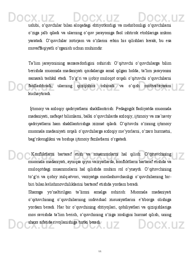 11uslubi, o‘quvchilar  bilan aloqadagi  ehtiyotkorligi  va mehribonligi o‘quvchilarni
o‘ziga   jalb   qiladi   va   ularning   o‘quv   jarayoniga   faol   ishtirok   etishlariga   imkon
yaratadi.   O‘quvchilar   xotirjam   va   o‘zlarini   erkin   his   qilishlari   kerak,   bu   esa
muvaffaqiyatli o‘rganish uchun muhimdir.
Ta’lim   jarayonining   samaradorligini   oshirish:   O‘qituvchi   o‘quvchilarga   bilim
berishda   muomala   madaniyati   qoidalariga   amal   qilgan   holda,   ta’lim   jarayonini
samarali tashkil etadi. To‘g‘ri va ijobiy muloqot orqali o‘qituvchi o‘quvchilarni
faollashtiradi,   ularning   qiziqishini   oshiradi   va   o‘qish   motivatsiyasini
kuchaytiradi.
  Ijtimoiy va axloqiy qadriyatlarni shakllantirish: Pedagogik faoliyatda muomala
madaniyati, nafaqat bilimlarni, balki o‘quvchilarda axloqiy, ijtimoiy va ma’naviy
qadriyatlarni   ham   shakllantirishga   xizmat   qiladi.   O‘qituvchi   o‘zining   ijtimoiy
muomala madaniyati orqali o‘quvchilarga axloqiy me’yorlarni, o‘zaro hurmatni,
bag‘rikenglikni va boshqa ijtimoiy fazilatlarni o‘rgatadi.
  Konfliktlarni   bartaraf   etish   va   muammolarni   hal   qilish:   O‘qituvchining
muomala madaniyati, ayniqsa qiyin vaziyatlarda, konfliktlarni bartaraf etishda va
muloqotdagi   muammolarni   hal   qilishda   muhim   rol   o‘ynaydi.   O‘qituvchining
to‘g‘ri   va   ijobiy   xulq-atvori,   vaziyatga   moslashuvchanligi   o‘quvchilarning   bir-
biri bilan kelishmovchiliklarini bartaraf etishda yordam beradi.
Shaxsga   yo‘naltirilgan   ta’limni   amalga   oshirish:   Muomala   madaniyati
o‘qituvchining   o‘quvchilarning   individual   xususiyatlarini   e’tiborga   olishiga
yordam   beradi.   Har   bir   o‘quvchining   ehtiyojlari,   qobiliyatlari   va   qiziqishlariga
mos   ravishda   ta’lim   berish,   o‘quvchining   o‘ziga   xosligini   hurmat   qilish,   uning
shaxs sifatida rivojlanishiga turtki beradi. 