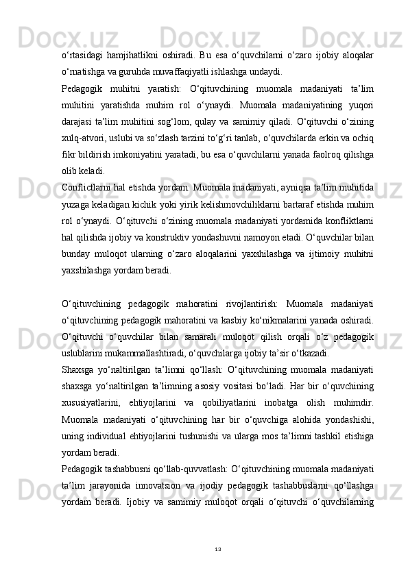 13o‘rtasidagi   hamjihatlikni   oshiradi.   Bu   esa   o‘quvchilarni   o‘zaro   ijobiy   aloqalar
o‘rnatishga va guruhda muvaffaqiyatli ishlashga undaydi.
Pedagogik   muhitni   yaratish:   O‘qituvchining   muomala   madaniyati   ta’lim
muhitini   yaratishda   muhim   rol   o‘ynaydi.   Muomala   madaniyatining   yuqori
darajasi   ta’lim   muhitini   sog‘lom,   qulay   va   samimiy   qiladi.   O‘qituvchi   o‘zining
xulq-atvori, uslubi va so‘zlash tarzini to‘g‘ri tanlab, o‘quvchilarda erkin va ochiq
fikr bildirish imkoniyatini yaratadi, bu esa o‘quvchilarni yanada faolroq qilishga
olib keladi.
Conflictlarni hal etishda yordam: Muomala madaniyati, ayniqsa ta’lim muhitida
yuzaga keladigan kichik yoki yirik kelishmovchiliklarni bartaraf etishda muhim
rol   o‘ynaydi.   O‘qituvchi   o‘zining  muomala   madaniyati   yordamida   konfliktlarni
hal qilishda ijobiy va konstruktiv yondashuvni namoyon etadi. O‘quvchilar bilan
bunday   muloqot   ularning   o‘zaro   aloqalarini   yaxshilashga   va   ijtimoiy   muhitni
yaxshilashga yordam beradi.
O‘qituvchining   pedagogik   mahoratini   rivojlantirish:   Muomala   madaniyati
o‘qituvchining pedagogik mahoratini va kasbiy ko‘nikmalarini yanada oshiradi.
O‘qituvchi   o‘quvchilar   bilan   samarali   muloqot   qilish   orqali   o‘z   pedagogik
uslublarini mukammallashtiradi, o‘quvchilarga ijobiy ta’sir o‘tkazadi.
Shaxsga   yo‘naltirilgan   ta’limni   qo‘llash:   O‘qituvchining   muomala   madaniyati
shaxsga   yo‘naltirilgan   ta’limning   asosiy   vositasi   bo‘ladi.   Har   bir   o‘quvchining
xususiyatlarini,   ehtiyojlarini   va   qobiliyatlarini   inobatga   olish   muhimdir.
Muomala   madaniyati   o‘qituvchining   har   bir   o‘quvchiga   alohida   yondashishi,
uning individual  ehtiyojlarini  tushunishi  va ularga mos ta’limni  tashkil  etishiga
yordam beradi.
Pedagogik tashabbusni qo‘llab-quvvatlash: O‘qituvchining muomala madaniyati
ta’lim   jarayonida   innovatsion   va   ijodiy   pedagogik   tashabbuslarni   qo‘llashga
yordam   beradi.   Ijobiy   va   samimiy   muloqot   orqali   o‘qituvchi   o‘quvchilarning 