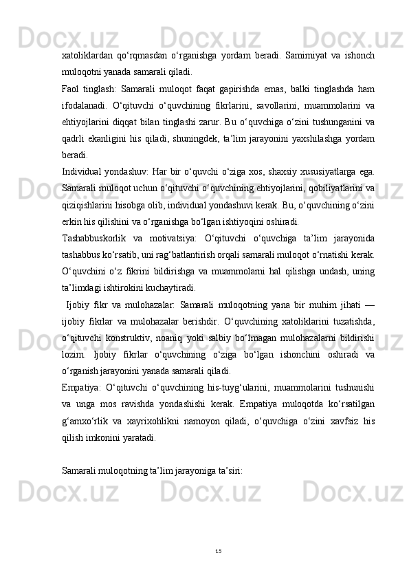 15xatoliklardan   qo‘rqmasdan   o‘rganishga   yordam   beradi.   Samimiyat   va   ishonch
muloqotni yanada samarali qiladi.
Faol   tinglash:   Samarali   muloqot   faqat   gapirishda   emas,   balki   tinglashda   ham
ifodalanadi.   O‘qituvchi   o‘quvchining   fikrlarini,   savollarini,   muammolarini   va
ehtiyojlarini   diqqat   bilan   tinglashi   zarur.   Bu   o‘quvchiga   o‘zini   tushunganini   va
qadrli   ekanligini   his   qiladi,   shuningdek,   ta’lim   jarayonini   yaxshilashga   yordam
beradi.
Individual  yondashuv:  Har bir o‘quvchi o‘ziga xos, shaxsiy xususiyatlarga  ega.
Samarali muloqot uchun o‘qituvchi o‘quvchining ehtiyojlarini, qobiliyatlarini va
qiziqishlarini hisobga olib, individual yondashuvi kerak. Bu, o‘quvchining o‘zini
erkin his qilishini va o‘rganishga bo‘lgan ishtiyoqini oshiradi.
Tashabbuskorlik   va   motivatsiya:   O‘qituvchi   o‘quvchiga   ta’lim   jarayonida
tashabbus ko‘rsatib, uni rag‘batlantirish orqali samarali muloqot o‘rnatishi kerak.
O‘quvchini   o‘z   fikrini   bildirishga   va   muammolarni   hal   qilishga   undash,   uning
ta’limdagi ishtirokini kuchaytiradi.
  Ijobiy   fikr   va   mulohazalar:   Samarali   muloqotning   yana   bir   muhim   jihati   —
ijobiy   fikrlar   va   mulohazalar   berishdir.   O‘quvchining   xatoliklarini   tuzatishda,
o‘qituvchi   konstruktiv,   noaniq   yoki   salbiy   bo‘lmagan   mulohazalarni   bildirishi
lozim.   Ijobiy   fikrlar   o‘quvchining   o‘ziga   bo‘lgan   ishonchini   oshiradi   va
o‘rganish jarayonini yanada samarali qiladi.
Empatiya:   O‘qituvchi   o‘quvchining   his-tuyg‘ularini,   muammolarini   tushunishi
va   unga   mos   ravishda   yondashishi   kerak.   Empatiya   muloqotda   ko‘rsatilgan
g‘amxo‘rlik   va   xayrixohlikni   namoyon   qiladi,   o‘quvchiga   o‘zini   xavfsiz   his
qilish imkonini yaratadi.
Samarali muloqotning ta’lim jarayoniga ta’siri: 