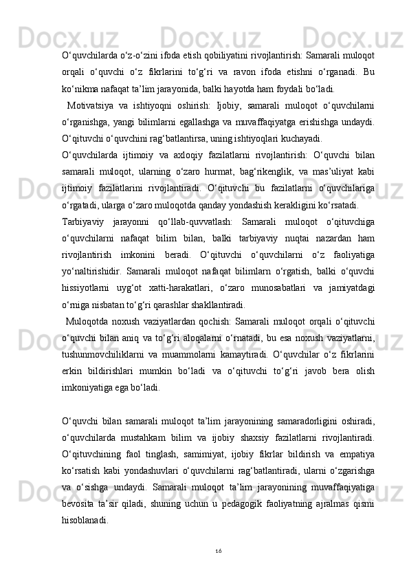 16O‘quvchilarda o‘z-o‘zini ifoda etish qobiliyatini rivojlantirish: Samarali muloqot
orqali   o‘quvchi   o‘z   fikrlarini   to‘g‘ri   va   ravon   ifoda   etishni   o‘rganadi.   Bu
ko‘nikma nafaqat ta’lim jarayonida, balki hayotda ham foydali bo‘ladi.
  Motivatsiya   va   ishtiyoqni   oshirish:   Ijobiy,   samarali   muloqot   o‘quvchilarni
o‘rganishga,  yangi  bilimlarni  egallashga  va muvaffaqiyatga  erishishga  undaydi.
O‘qituvchi o‘quvchini rag‘batlantirsa, uning ishtiyoqlari kuchayadi.
O‘quvchilarda   ijtimoiy   va   axloqiy   fazilatlarni   rivojlantirish:   O‘quvchi   bilan
samarali   muloqot,   ularning   o‘zaro   hurmat,   bag‘rikenglik,   va   mas’uliyat   kabi
ijtimoiy   fazilatlarini   rivojlantiradi.   O‘qituvchi   bu   fazilatlarni   o‘quvchilariga
o‘rgatadi, ularga o‘zaro muloqotda qanday yondashish kerakligini ko‘rsatadi.
Tarbiyaviy   jarayonni   qo‘llab-quvvatlash:   Samarali   muloqot   o‘qituvchiga
o‘quvchilarni   nafaqat   bilim   bilan,   balki   tarbiyaviy   nuqtai   nazardan   ham
rivojlantirish   imkonini   beradi.   O‘qituvchi   o‘quvchilarni   o‘z   faoliyatiga
yo‘naltirishidir.   Samarali   muloqot   nafaqat   bilimlarn   o‘rgatish,   balki   o‘quvchi
hissiyotlarni   uyg‘ot   xatti-harakatlari,   o‘zaro   munosabatlari   va   jamiyatdagi
o‘rniga nisbatan to‘g‘ri qarashlar shakllantiradi.
  Muloqotda   noxush   vaziyatlardan   qochish:   Samarali   muloqot   orqali   o‘qituvchi
o‘quvchi   bilan   aniq   va   to‘g‘ri   aloqalarni   o‘rnatadi,   bu   esa   noxush   vaziyatlarni,
tushunmovchiliklarni   va   muammolarni   kamaytiradi.   O‘quvchilar   o‘z   fikrlarini
erkin   bildirishlari   mumkin   bo‘ladi   va   o‘qituvchi   to‘g‘ri   javob   bera   olish
imkoniyatiga ega bo‘ladi.
O‘quvchi   bilan   samarali   muloqot   ta’lim   jarayonining   samaradorligini   oshiradi,
o‘quvchilarda   mustahkam   bilim   va   ijobiy   shaxsiy   fazilatlarni   rivojlantiradi.
O‘qituvchining   faol   tinglash,   samimiyat,   ijobiy   fikrlar   bildirish   va   empatiya
ko‘rsatish   kabi   yondashuvlari   o‘quvchilarni   rag‘batlantiradi,   ularni   o‘zgarishga
va   o‘sishga   undaydi.   Samarali   muloqot   ta’lim   jarayonining   muvaffaqiyatiga
bevosita   ta’sir   qiladi,   shuning   uchun   u   pedagogik   faoliyatning   ajralmas   qismi
hisoblanadi. 