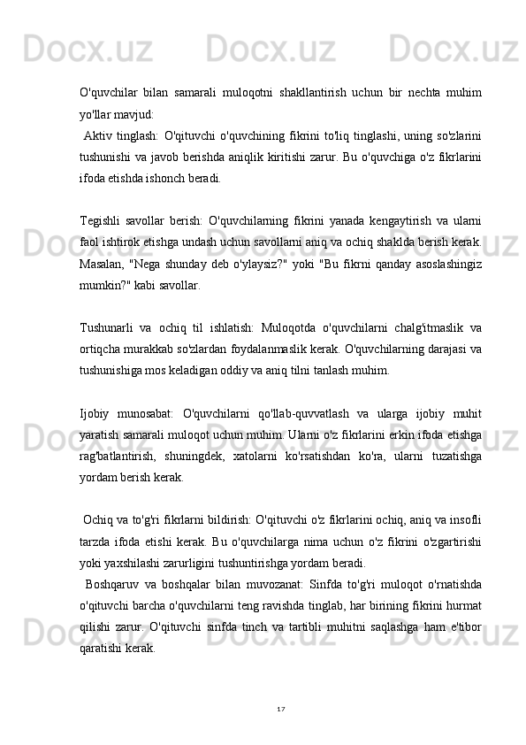 17O'quvchilar   bilan   samarali   muloqotni   shakllantirish   uchun   bir   nechta   muhim
yo'llar mavjud:
  Aktiv   tinglash:   O'qituvchi   o'quvchining   fikrini   to'liq   tinglashi,   uning   so'zlarini
tushunishi  va javob berishda  aniqlik kiritishi  zarur. Bu  o'quvchiga o'z  fikrlarini
ifoda etishda ishonch beradi.
Tegishli   savollar   berish:   O'quvchilarning   fikrini   yanada   kengaytirish   va   ularni
faol ishtirok etishga undash uchun savollarni aniq va ochiq shaklda berish kerak.
Masalan,   "Nega   shunday   deb   o'ylaysiz?"   yoki   "Bu   fikrni   qanday   asoslashingiz
mumkin?" kabi savollar.
Tushunarli   va   ochiq   til   ishlatish:   Muloqotda   o'quvchilarni   chalg'itmaslik   va
ortiqcha murakkab so'zlardan foydalanmaslik kerak. O'quvchilarning darajasi va
tushunishiga mos keladigan oddiy va aniq tilni tanlash muhim.
Ijobiy   munosabat:   O'quvchilarni   qo'llab-quvvatlash   va   ularga   ijobiy   muhit
yaratish samarali muloqot uchun muhim. Ularni o'z fikrlarini erkin ifoda etishga
rag'batlantirish,   shuningdek,   xatolarni   ko'rsatishdan   ko'ra,   ularni   tuzatishga
yordam berish kerak.
 Ochiq va to'g'ri fikrlarni bildirish: O'qituvchi o'z fikrlarini ochiq, aniq va insofli
tarzda   ifoda   etishi   kerak.   Bu   o'quvchilarga   nima   uchun   o'z   fikrini   o'zgartirishi
yoki yaxshilashi zarurligini tushuntirishga yordam beradi.
  Boshqaruv   va   boshqalar   bilan   muvozanat:   Sinfda   to'g'ri   muloqot   o'rnatishda
o'qituvchi barcha o'quvchilarni teng ravishda tinglab, har birining fikrini hurmat
qilishi   zarur.   O'qituvchi   sinfda   tinch   va   tartibli   muhitni   saqlashga   ham   e'tibor
qaratishi kerak. 