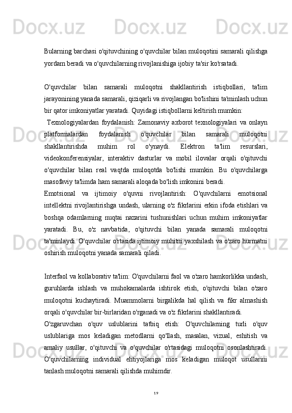 19Bularning barchasi o'qituvchining o'quvchilar bilan muloqotini samarali qilishga
yordam beradi va o'quvchilarning rivojlanishiga ijobiy ta'sir ko'rsatadi.
O'quvchilar   bilan   samarali   muloqotni   shakllantirish   istiqbollari,   ta'lim
jarayonining yanada samarali, qiziqarli va rivojlangan bo'lishini ta'minlash uchun
bir qator imkoniyatlar yaratadi. Quyidagi istiqbollarni keltirish mumkin:
  Texnologiyalardan   foydalanish:   Zamonaviy   axborot   texnologiyalari   va   onlayn
platformalardan   foydalanish   o'quvchilar   bilan   samarali   muloqotni
shakllantirishda   muhim   rol   o'ynaydi.   Elektron   ta'lim   resurslari,
videokonferensiyalar,   interaktiv   dasturlar   va   mobil   ilovalar   orqali   o'qituvchi
o'quvchilar   bilan   real   vaqtda   muloqotda   bo'lishi   mumkin.   Bu   o'quvchilarga
masofaviy ta'limda ham samarali aloqada bo'lish imkonini beradi.
Emotsional   va   ijtimoiy   o'quvni   rivojlantirish:   O'quvchilarni   emotsional
intellektni rivojlantirishga undash, ularning o'z fikrlarini erkin ifoda etishlari va
boshqa   odamlarning   nuqtai   nazarini   tushunishlari   uchun   muhim   imkoniyatlar
yaratadi.   Bu,   o'z   navbatida,   o'qituvchi   bilan   yanada   samarali   muloqotni
ta'minlaydi. O'quvchilar o'rtasida ijtimoiy muhitni yaxshilash va o'zaro hurmatni
oshirish muloqotni yanada samarali qiladi.
Interfaol va kollaborativ ta'lim: O'quvchilarni faol va o'zaro hamkorlikka undash,
guruhlarda   ishlash   va   muhokamalarda   ishtirok   etish,   o'qituvchi   bilan   o'zaro
muloqotni   kuchaytiradi.   Muammolarni   birgalikda   hal   qilish   va   fikr   almashish
orqali o'quvchilar bir-birlaridan o'rganadi va o'z fikrlarini shakllantiradi.
O'zgaruvchan   o'quv   uslublarini   tatbiq   etish:   O'quvchilarning   turli   o'quv
uslublariga   mos   keladigan   metodlarni   qo'llash,   masalan,   vizual,   eshitish   va
amaliy   usullar,   o'qituvchi   va   o'quvchilar   o'rtasidagi   muloqotni   osonlashtiradi.
O'quvchilarning   individual   ehtiyojlariga   mos   keladigan   muloqot   usullarini
tanlash muloqotni samarali qilishda muhimdir. 