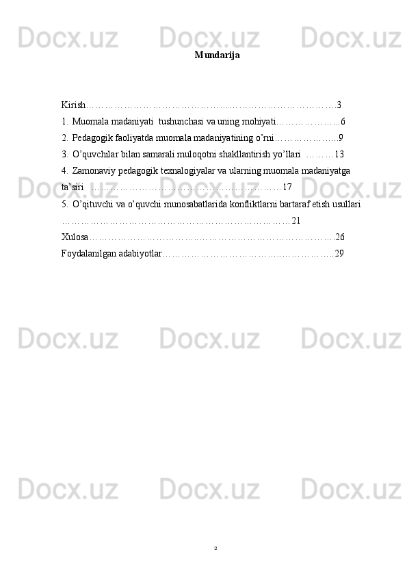 2Mundarija
Kirish…………………………………………………………………….3
1. Muomala madaniyati  tushunchasi va uning mohiyati………………...6
2. Pedagogik faoliyatda muomala madaniyatining o’rni………………...9
3. O’quvchilar bilan samarali muloqotni shakllantirish yo’llari  ………13
4. Zamonaviy pedagogik texnalogiyalar va ularning muomala madaniyatga 
ta’siri   ……………………………………………………17
5. O’qituvchi va o’quvchi munosabatlarida konfliktlarni bartaraf etish usullari     
………………………………………………………………21
Xulosa……………………………..…………………………………….26
Foydalanilgan adabiyotlar………………………………..……………..29 
