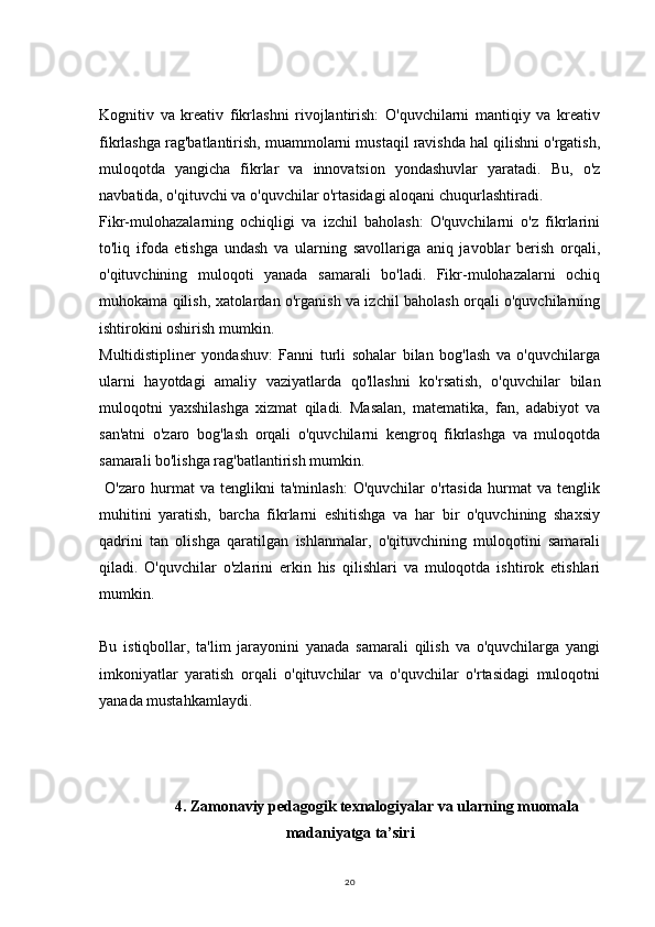20Kognitiv   va   kreativ   fikrlashni   rivojlantirish:   O'quvchilarni   mantiqiy   va   kreativ
fikrlashga rag'batlantirish, muammolarni mustaqil ravishda hal qilishni o'rgatish,
muloqotda   yangicha   fikrlar   va   innovatsion   yondashuvlar   yaratadi.   Bu,   o'z
navbatida, o'qituvchi va o'quvchilar o'rtasidagi aloqani chuqurlashtiradi.
Fikr-mulohazalarning   ochiqligi   va   izchil   baholash:   O'quvchilarni   o'z   fikrlarini
to'liq   ifoda   etishga   undash   va   ularning   savollariga   aniq   javoblar   berish   orqali,
o'qituvchining   muloqoti   yanada   samarali   bo'ladi.   Fikr-mulohazalarni   ochiq
muhokama qilish, xatolardan o'rganish va izchil baholash orqali o'quvchilarning
ishtirokini oshirish mumkin.
Multidistipliner   yondashuv:   Fanni   turli   sohalar   bilan   bog'lash   va   o'quvchilarga
ularni   hayotdagi   amaliy   vaziyatlarda   qo'llashni   ko'rsatish,   o'quvchilar   bilan
muloqotni   yaxshilashga   xizmat   qiladi.   Masalan,   matematika,   fan,   adabiyot   va
san'atni   o'zaro   bog'lash   orqali   o'quvchilarni   kengroq   fikrlashga   va   muloqotda
samarali bo'lishga rag'batlantirish mumkin.
  O'zaro   hurmat   va   tenglikni   ta'minlash:   O'quvchilar   o'rtasida   hurmat   va   tenglik
muhitini   yaratish,   barcha   fikrlarni   eshitishga   va   har   bir   o'quvchining   shaxsiy
qadrini   tan   olishga   qaratilgan   ishlanmalar,   o'qituvchining   muloqotini   samarali
qiladi.   O'quvchilar   o'zlarini   erkin   his   qilishlari   va   muloqotda   ishtirok   etishlari
mumkin.
Bu   istiqbollar,   ta'lim   jarayonini   yanada   samarali   qilish   va   o'quvchilarga   yangi
imkoniyatlar   yaratish   orqali   o'qituvchilar   va   o'quvchilar   o'rtasidagi   muloqotni
yanada mustahkamlaydi.
4.  Zamonaviy pedagogik texnalogiyalar va ularning muomala
madaniyatga ta’siri 