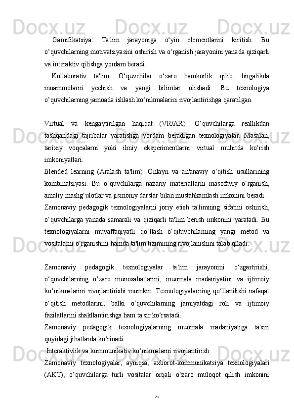 22  Gamifikatsiya:   Ta'lim   jarayoniga   o‘yin   elementlarini   kiritish.   Bu
o‘quvchilarning motivatsiyasini oshirish va o‘rganish jarayonini yanada qiziqarli
va interaktiv qilishga yordam beradi.
  Kollaborativ   ta'lim:   O‘quvchilar   o‘zaro   hamkorlik   qilib,   birgalikda
muammolarni   yechish   va   yangi   bilimlar   olishadi.   Bu   texnologiya
o‘quvchilarning jamoada ishlash ko‘nikmalarini rivojlantirishga qaratilgan.
Virtual   va   kengaytirilgan   haqiqat   (VR/AR):   O‘quvchilarga   reallikdan
tashqaridagi   tajribalar   yaratishga   yordam   beradigan   texnologiyalar.   Masalan,
tarixiy   voqealarni   yoki   ilmiy   eksperimentlarni   virtual   muhitda   ko‘rish
imkoniyatlari.
Blended   learning   (Aralash   ta'lim):   Onlayn   va   an'anaviy   o‘qitish   usullarining
kombinatsiyasi.   Bu   o‘quvchilarga   nazariy   materiallarni   masofaviy   o‘rganish,
amaliy mashg‘ulotlar va jismoniy darslar bilan mustahkamlash imkonini beradi.
Zamonaviy   pedagogik   texnologiyalarni   joriy   etish   ta'limning   sifatini   oshirish,
o‘quvchilarga   yanada   samarali   va   qiziqarli   ta'lim   berish   imkonini   yaratadi.   Bu
texnologiyalarni   muvaffaqiyatli   qo‘llash   o‘qituvchilarning   yangi   metod   va
vositalarni o‘rganishini hamda ta'lim tizimining rivojlanishini talab qiladi.
Zamonaviy   pedagogik   texnologiyalar   ta'lim   jarayonini   o‘zgartirishi,
o‘quvchilarning   o‘zaro   munosabatlarini,   muomala   madaniyatini   va   ijtimoiy
ko‘nikmalarini   rivojlantirishi   mumkin.   Texnologiyalarning   qo‘llanilishi   nafaqat
o‘qitish   metodlarini,   balki   o‘quvchilarning   jamiyatdagi   roli   va   ijtimoiy
fazilatlarini shakllantirishga ham ta'sir ko‘rsatadi.
Zamonaviy   pedagogik   texnologiyalarning   muomala   madaniyatiga   ta'siri
quyidagi jihatlarda ko‘rinadi:
 Interaktivlik va kommunikativ ko‘nikmalarni rivojlantirish
Zamonaviy   texnologiyalar,   ayniqsa,   axborot-kommunikatsiya   texnologiyalari
(AKT),   o‘quvchilarga   turli   vositalar   orqali   o‘zaro   muloqot   qilish   imkonini 