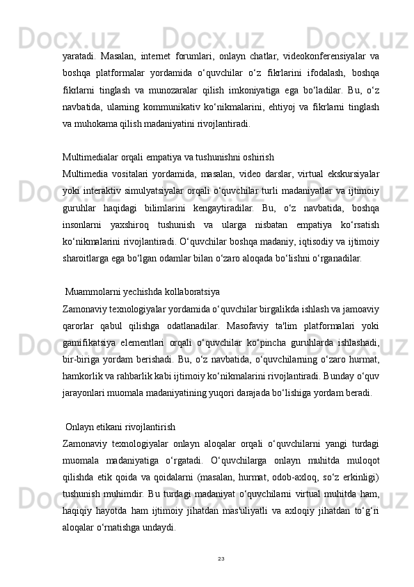 23yaratadi.   Masalan,   internet   forumlari,   onlayn   chatlar,   videokonferensiyalar   va
boshqa   platformalar   yordamida   o‘quvchilar   o‘z   fikrlarini   ifodalash,   boshqa
fikrlarni   tinglash   va   munozaralar   qilish   imkoniyatiga   ega   bo‘ladilar.   Bu,   o‘z
navbatida,   ularning   kommunikativ   ko‘nikmalarini,   ehtiyoj   va   fikrlarni   tinglash
va muhokama qilish madaniyatini rivojlantiradi.
Multimedialar orqali empatiya va tushunishni oshirish
Multimedia   vositalari   yordamida,   masalan,   video   darslar,   virtual   ekskursiyalar
yoki   interaktiv  simulyatsiyalar   orqali   o‘quvchilar   turli   madaniyatlar   va  ijtimoiy
guruhlar   haqidagi   bilimlarini   kengaytiradilar.   Bu,   o‘z   navbatida,   boshqa
insonlarni   yaxshiroq   tushunish   va   ularga   nisbatan   empatiya   ko‘rsatish
ko‘nikmalarini rivojlantiradi. O‘quvchilar boshqa madaniy, iqtisodiy va ijtimoiy
sharoitlarga ega bo‘lgan odamlar bilan o‘zaro aloqada bo‘lishni o‘rganadilar.
 Muammolarni yechishda kollaboratsiya
Zamonaviy texnologiyalar yordamida o‘quvchilar birgalikda ishlash va jamoaviy
qarorlar   qabul   qilishga   odatlanadilar.   Masofaviy   ta'lim   platformalari   yoki
gamifikatsiya   elementlari   orqali   o‘quvchilar   ko‘pincha   guruhlarda   ishlashadi,
bir-biriga   yordam   berishadi.   Bu,   o‘z   navbatida,   o‘quvchilarning   o‘zaro   hurmat,
hamkorlik va rahbarlik kabi ijtimoiy ko‘nikmalarini rivojlantiradi. Bunday o‘quv
jarayonlari muomala madaniyatining yuqori darajada bo‘lishiga yordam beradi.
 Onlayn etikani rivojlantirish
Zamonaviy   texnologiyalar   onlayn   aloqalar   orqali   o‘quvchilarni   yangi   turdagi
muomala   madaniyatiga   o‘rgatadi.   O‘quvchilarga   onlayn   muhitda   muloqot
qilishda   etik   qoida   va   qoidalarni   (masalan,   hurmat,   odob-axloq,   so‘z   erkinligi)
tushunish   muhimdir.   Bu   turdagi   madaniyat   o‘quvchilarni   virtual   muhitda   ham,
haqiqiy   hayotda   ham   ijtimoiy   jihatdan   mas'uliyatli   va   axloqiy   jihatdan   to‘g‘ri
aloqalar o‘rnatishga undaydi. 