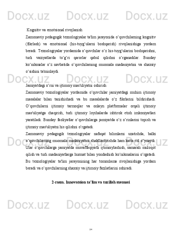 24 Kognitiv va emotsional rivojlanish
Zamonaviy pedagogik texnologiyalar ta'lim jarayonida o‘quvchilarning kognitiv
(fikrlash)   va   emotsional   (his-tuyg‘ularni   boshqarish)   rivojlanishiga   yordam
beradi. Texnologiyalar yordamida o‘quvchilar o‘z his-tuyg‘ularini boshqarishni,
turli   vaziyatlarda   to‘g‘ri   qarorlar   qabul   qilishni   o‘rganadilar.   Bunday
ko‘nikmalar   o‘z   navbatida   o‘quvchilarning   muomala   madaniyatini   va   shaxsiy
o‘sishini ta'minlaydi.
Jamiyatdagi o‘rni va ijtimoiy mas'uliyatni oshirish
Zamonaviy   texnologiyalar   yordamida   o‘quvchilar   jamiyatdagi   muhim   ijtimoiy
masalalar   bilan   tanishishadi   va   bu   masalalarda   o‘z   fikrlarini   bildirishadi.
O‘quvchilarni   ijtimoiy   tarmoqlar   va   onlayn   platformalar   orqali   ijtimoiy
mas'uliyatga   chaqirish,   turli   ijtimoiy   loyihalarda   ishtirok   etish   imkoniyatlari
yaratiladi.   Bunday   faoliyatlar   o‘quvchilarga   jamiyatda   o‘z   o‘rinlarini   topish   va
ijtimoiy mas'uliyatni his qilishni o‘rgatadi.
Zamonaviy   pedagogik   texnologiyalar   nafaqat   bilimlarni   uzatishda,   balki
o‘quvchilarning muomala madaniyatini shakllantirishda ham katta rol o‘ynaydi.
Ular   o‘quvchilarga   jamiyatda   muvaffaqiyatli   ijtimoiylashish,   samarali   muloqot
qilish va turli madaniyatlarga hurmat bilan yondashish ko‘nikmalarini o‘rgatadi.
Bu   texnologiyalar   ta'lim   jarayonining   har   tomonlama   rivojlanishiga   yordam
beradi va o‘quvchilarning shaxsiy va ijtimoiy fazilatlarini oshiradi.
2-rasm. Innovatsion ta’lim va tuzilish sxemasi 