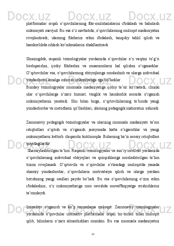 26platformalar   orqali   o‘quvchilarning   fikr-mulohazalarini   ifodalash   va   baholash
imkoniyati mavjud. Bu esa o‘z navbatida, o‘quvchilarning muloqot madaniyatini
rivojlantiradi,   ularning   fikrlarini   erkin   ifodalash,   tanqidiy   tahlil   qilish   va
hamkorlikda ishlash ko‘nikmalarini shakllantiradi.
Shuningdek,   raqamli   texnologiyalar   yordamida   o‘quvchilar   o‘z   vaqtini   to‘g‘ri
boshqarishni,   ijodiy   fikrlashni   va   muammolarni   hal   qilishni   o‘rganadilar.
O‘qituvchilar esa, o‘quvchilarning ehtiyojlariga moslashish va ularga individual
yondashuvni amalga oshirish imkoniyatiga ega bo‘ladilar.
Bunday   texnologiyalar   muomala   madaniyatiga   ijobiy   ta sir   ko‘rsatadi,   chunkiʼ
ular   o‘quvchilarga   o‘zaro   hurmat,   tenglik   va   hamkorlik   asosida   o‘rganish
imkoniyatlarini   yaratadi.   Shu   bilan   birga,   o‘qituvchilarning   ta limda   yangi	
ʼ
yondashuvlar va metodlarni qo‘llashlari, ularning pedagogik mahoratini oshiradi.
Zamonaviy   pedagogik   texnologiyalar   va   ularning   muomala   madaniyati   ta siri	
ʼ
istiqbollari   o‘qitish   va   o‘rganish   jarayonida   katta   o‘zgarishlar   va   yangi
imkoniyatlarni keltirib chiqarishi kutilmoqda. Bularning ba zi asosiy istiqbollari	
ʼ
quyidagilardir:
 Shaxsiylashtirilgan ta lim: Raqamli texnologiyalar va sun iy intellekt yordamida	
ʼ ʼ
o‘quvchilarning   individual   ehtiyojlari   va   qiziqishlariga   moslashtirilgan   ta lim	
ʼ
tizimi   rivojlanadi.   O‘qituvchi   va   o‘quvchilar   o‘rtasidagi   muloqotda   yanada
shaxsiy   yondashuvlar,   o‘quvchilarni   motivatsiya   qilish   va   ularga   yordam
berishning   yangi   usullari   paydo   bo‘ladi.   Bu   esa   o‘quvchilarning   o‘zini   erkin
ifodalashini,   o‘z   imkoniyatlariga   mos   ravishda   muvaffaqiyatga   erishishlarini
ta minlaydi.	
ʼ
Interaktiv   o‘rganish   va   ko‘p   tomonlama   muloqot:   Zamonaviy   texnologiyalar
yordamida   o‘quvchilar   interaktiv   platformalar   orqali   bir-birlari   bilan   muloqot
qilib,   bilimlarni   o‘zaro   almashishlari   mumkin.   Bu   esa   muomala   madaniyatini 