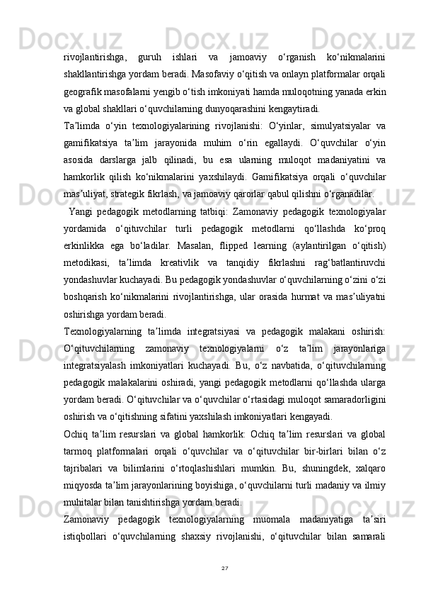 27rivojlantirishga,   guruh   ishlari   va   jamoaviy   o‘rganish   ko‘nikmalarini
shakllantirishga yordam beradi. Masofaviy o‘qitish va onlayn platformalar orqali
geografik masofalarni yengib o‘tish imkoniyati hamda muloqotning yanada erkin
va global shakllari o‘quvchilarning dunyoqarashini kengaytiradi.
Ta limda   o‘yin   texnologiyalarining   rivojlanishi:   O‘yinlar,   simulyatsiyalar   vaʼ
gamifikatsiya   ta lim   jarayonida   muhim   o‘rin   egallaydi.   O‘quvchilar   o‘yin	
ʼ
asosida   darslarga   jalb   qilinadi,   bu   esa   ularning   muloqot   madaniyatini   va
hamkorlik   qilish   ko‘nikmalarini   yaxshilaydi.   Gamifikatsiya   orqali   o‘quvchilar
mas uliyat, strategik fikrlash, va jamoaviy qarorlar qabul qilishni o‘rganadilar.	
ʼ
  Yangi   pedagogik   metodlarning   tatbiqi:   Zamonaviy   pedagogik   texnologiyalar
yordamida   o‘qituvchilar   turli   pedagogik   metodlarni   qo‘llashda   ko‘proq
erkinlikka   ega   bo‘ladilar.   Masalan,   flipped   learning   (aylantirilgan   o‘qitish)
metodikasi,   ta limda   kreativlik   va   tanqidiy   fikrlashni   rag‘batlantiruvchi	
ʼ
yondashuvlar kuchayadi. Bu pedagogik yondashuvlar o‘quvchilarning o‘zini o‘zi
boshqarish   ko‘nikmalarini   rivojlantirishga,   ular   orasida   hurmat   va   mas uliyatni	
ʼ
oshirishga yordam beradi.
Texnologiyalarning   ta limda   integratsiyasi   va   pedagogik   malakani   oshirish:	
ʼ
O‘qituvchilarning   zamonaviy   texnologiyalarni   o‘z   ta lim   jarayonlariga	
ʼ
integratsiyalash   imkoniyatlari   kuchayadi.   Bu,   o‘z   navbatida,   o‘qituvchilarning
pedagogik   malakalarini   oshiradi,  yangi   pedagogik   metodlarni   qo‘llashda   ularga
yordam beradi. O‘qituvchilar va o‘quvchilar o‘rtasidagi muloqot samaradorligini
oshirish va o‘qitishning sifatini yaxshilash imkoniyatlari kengayadi.
Ochiq   ta lim   resurslari   va   global   hamkorlik:   Ochiq   ta lim   resurslari   va   global	
ʼ ʼ
tarmoq   platformalari   orqali   o‘quvchilar   va   o‘qituvchilar   bir-birlari   bilan   o‘z
tajribalari   va   bilimlarini   o‘rtoqlashishlari   mumkin.   Bu,   shuningdek,   xalqaro
miqyosda ta lim jarayonlarining boyishiga, o‘quvchilarni turli madaniy va ilmiy	
ʼ
muhitalar bilan tanishtirishga yordam beradi.
Zamonaviy   pedagogik   texnologiyalarning   muomala   madaniyatiga   ta siri	
ʼ
istiqbollari   o‘quvchilarning   shaxsiy   rivojlanishi,   o‘qituvchilar   bilan   samarali 