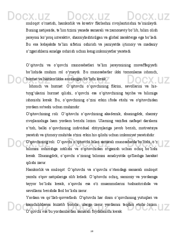 28muloqot   o‘rnatish,   hamkorlik   va   kreativ   fikrlashni   rivojlantirishni   ta minlaydi.ʼ
Buning natijasida, ta lim tizimi yanada samarali va zamonaviy bo‘lib, bilim olish	
ʼ
jarayoni ko‘proq interaktiv, shaxsiylashtirilgan va global xarakterga ega bo‘ladi.
Bu   esa   kelajakda   ta lim   sifatini   oshirish   va   jamiyatda   ijtimoiy   va   madaniy
ʼ
o‘zgarishlarni amalga oshirish uchun keng imkoniyatlar yaratadi.  
O qituvchi   va   o quvchi   munosabatlari   ta lim   jarayonining   muvaffaqiyatli	
ʻ ʻ ʼ
bo lishida   muhim   rol   o ynaydi.   Bu   munosabatlar   ikki   tomonlama   ishonch,
ʻ ʻ
hurmat va hamkorlikka asoslangan bo lishi kerak.	
ʻ
  Ishonch   va   hurmat:   O qituvchi   o quvchining   fikrini,   savollarini   va   his-	
ʻ ʻ
tuyg ularini   hurmat   qilishi,   o quvchi   esa   o qituvchining   tajriba   va   bilimiga	
ʻ ʻ ʻ
ishonishi   kerak.   Bu,   o quvchining   o zini   erkin   ifoda   etishi   va   o'qituvchidan	
ʻ ʻ
yordam so'rashi uchun muhimdir.
O'qituvchining   roli:   O qituvchi   o quvchining   akademik,   shuningdek,   shaxsiy
ʻ ʻ
rivojlanishiga   ham   yordam   berishi   lozim.   Ularning   vazifasi   nafaqat   darslarni
o tish,   balki   o quvchining   individual   ehtiyojlariga   javob   berish,   motivatsiya	
ʻ ʻ
yaratish va ijtimoiy muhitda o'zini erkin his qilishi uchun imkoniyat yaratishdir.
O'quvchining roli: O quvchi o qituvchi bilan samarali munosabatda bo lishi, o z	
ʻ ʻ ʻ ʻ
bilimini   oshirishga   intilishi   va   o'qituvchidan   o'rganish   uchun   ochiq   bo lishi	
ʻ
kerak.   Shuningdek,   o quvchi   o zining   bilimini   amaliyotda   qo'llashga   harakat	
ʻ ʻ
qilishi zarur.
Hamkorlik   va   muloqot:   O qituvchi   va   o quvchi   o rtasidagi   samarali   muloqot	
ʻ ʻ ʻ
yaxshi   o'quv   natijalariga   olib   keladi.   O qituvchi   ochiq,   samimiy   va   yordamga	
ʻ
tayyor   bo lishi   kerak,   o quvchi   esa   o'z   muammolarini   tushuntirishda   va	
ʻ ʻ
savollarni berishda faol bo lishi zarur.	
ʻ
Yordam   va   qo llab-quvvatlash:   O'qituvchi   har   doim   o quvchining   yutuqlari   va	
ʻ ʻ
kamchiliklarini   kuzatib   borishi,   ularga   zarur   yordamni   taqdim   etishi   lozim.
O quvchi esa bu yordamlardan samarali foydalanishi kerak.	
ʻ 