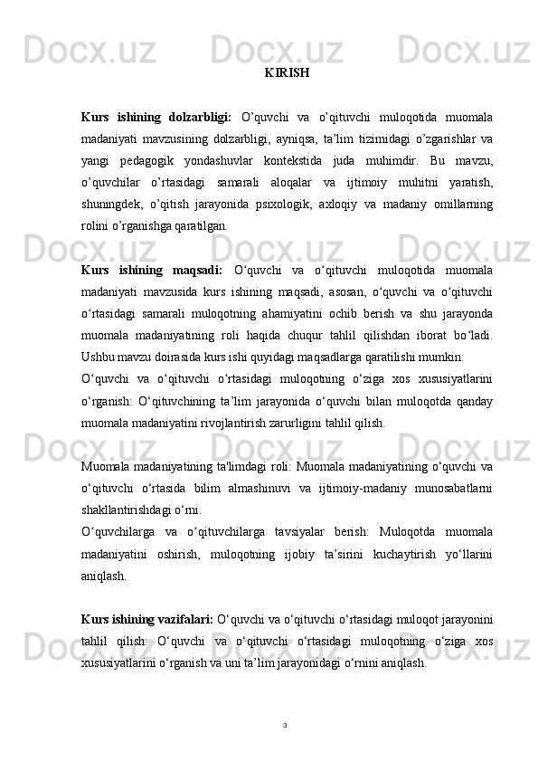 3KIRISH
Kurs   ishining   dolzarbligi:   O’quvchi   va   o’qituvchi   muloqotida   muomala
madaniyati   mavzusining   dolzarbligi,   ayniqsa,   ta’lim   tizimidagi   o’zgarishlar   va
yangi   pedagogik   yondashuvlar   kontekstida   juda   muhimdir.   Bu   mavzu,
o’quvchilar   o’rtasidagi   samarali   aloqalar   va   ijtimoiy   muhitni   yaratish,
shuningdek,   o’qitish   jarayonida   psixologik,   axloqiy   va   madaniy   omillarning
rolini o’rganishga qaratilgan.
Kurs   ishining   maqsadi:   O quvchi   va   o qituvchi   muloqotida   muomalaʻ ʻ
madaniyati   mavzusida   kurs   ishining   maqsadi,   asosan,   o quvchi   va   o qituvchi	
ʻ ʻ
o rtasidagi   samarali   muloqotning   ahamiyatini   ochib   berish   va   shu   jarayonda	
ʻ
muomala   madaniyatining   roli   haqida   chuqur   tahlil   qilishdan   iborat   bo ladi.	
ʻ
Ushbu mavzu doirasida kurs ishi quyidagi maqsadlarga qaratilishi mumkin:
O quvchi   va   o qituvchi   o rtasidagi   muloqotning   o‘ziga   xos   xususiyatlarini	
ʻ ʻ ʻ
o‘rganish:   O‘qituvchining   ta’lim   jarayonida   o‘quvchi   bilan   muloqotda   qanday
muomala madaniyatini rivojlantirish zarurligini tahlil qilish.
Muomala madaniyatining ta'limdagi roli: Muomala madaniyatining o‘quvchi va
o‘qituvchi   o‘rtasida   bilim   almashinuvi   va   ijtimoiy-madaniy   munosabatlarni
shakllantirishdagi o‘rni.
O quvchilarga   va   o qituvchilarga   tavsiyalar   berish:   Muloqotda   muomala
ʻ ʻ
madaniyatini   oshirish,   muloqotning   ijobiy   ta’sirini   kuchaytirish   yo‘llarini
aniqlash.
Kurs ishining vazifalari:  O‘quvchi va o‘qituvchi o‘rtasidagi muloqot jarayonini
tahlil   qilish:   O‘quvchi   va   o‘qituvchi   o‘rtasidagi   muloqotning   o‘ziga   xos
xususiyatlarini o‘rganish va uni ta’lim jarayonidagi o‘rnini aniqlash. 