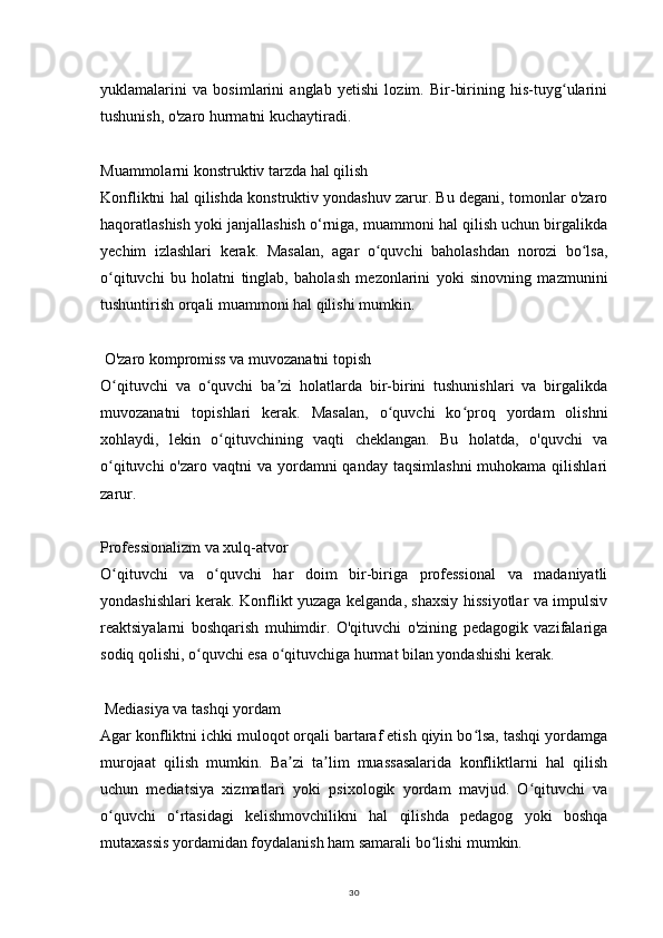 30yuklamalarini   va   bosimlarini   anglab   yetishi   lozim.   Bir-birining   his-tuyg ulariniʻ
tushunish, o'zaro hurmatni kuchaytiradi.
Muammolarni konstruktiv tarzda hal qilish
Konfliktni hal qilishda konstruktiv yondashuv zarur. Bu degani, tomonlar o'zaro
haqoratlashish yoki janjallashish o‘rniga, muammoni hal qilish uchun birgalikda
yechim   izlashlari   kerak.   Masalan,   agar   o quvchi   baholashdan   norozi   bo lsa,	
ʻ ʻ
o qituvchi   bu   holatni   tinglab,   baholash   mezonlarini   yoki   sinovning   mazmunini	
ʻ
tushuntirish orqali muammoni hal qilishi mumkin.
 O'zaro kompromiss va muvozanatni topish
O qituvchi   va   o quvchi   ba zi   holatlarda   bir-birini   tushunishlari   va   birgalikda
ʻ ʻ ʼ
muvozanatni   topishlari   kerak.   Masalan,   o quvchi   ko proq   yordam   olishni	
ʻ ʻ
xohlaydi,   lekin   o qituvchining   vaqti   cheklangan.   Bu   holatda,   o'quvchi   va	
ʻ
o qituvchi  o'zaro vaqtni  va  yordamni  qanday  taqsimlashni  muhokama  qilishlari	
ʻ
zarur.
Professionalizm va xulq-atvor
O qituvchi   va   o quvchi   har   doim   bir-biriga   professional   va   madaniyatli
ʻ ʻ
yondashishlari kerak. Konflikt yuzaga kelganda, shaxsiy hissiyotlar va impulsiv
reaktsiyalarni   boshqarish   muhimdir.   O'qituvchi   o'zining   pedagogik   vazifalariga
sodiq qolishi, o quvchi esa o qituvchiga hurmat bilan yondashishi kerak.	
ʻ ʻ
 Mediasiya va tashqi yordam
Agar konfliktni ichki muloqot orqali bartaraf etish qiyin bo lsa, tashqi yordamga	
ʻ
murojaat   qilish   mumkin.   Ba zi   ta lim   muassasalarida   konfliktlarni   hal   qilish	
ʼ ʼ
uchun   mediatsiya   xizmatlari   yoki   psixologik   yordam   mavjud.   O qituvchi   va	
ʻ
o quvchi   o‘rtasidagi   kelishmovchilikni   hal   qilishda   pedagog   yoki   boshqa	
ʻ
mutaxassis yordamidan foydalanish ham samarali bo lishi mumkin.	
ʻ 