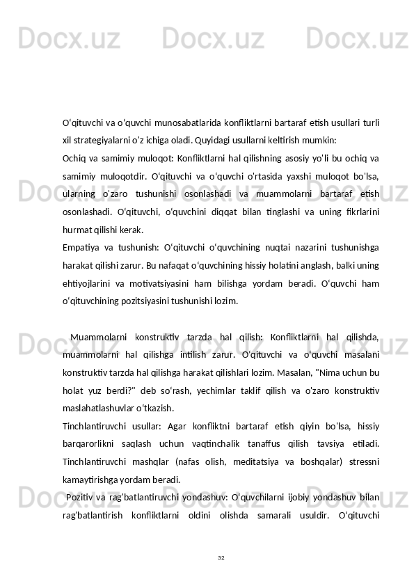 32                           
Oʻqituvchi va oʻquvchi munosabatlarida konfliktlarni bartaraf etish usullari turli
xil strategiyalarni o'z ichiga oladi. Quyidagi usullarni keltirish mumkin:
Ochiq   va   samimiy   muloqot:   Konfliktlarni   hal   qilishning   asosiy   yo'li   bu   ochiq   va
samimiy   muloqotdir.   Oʻqituvchi   va   oʻquvchi   o'rtasida   yaxshi   muloqot   bo'lsa,
ularning   o'zaro   tushunishi   osonlashadi   va   muammolarni   bartaraf   etish
osonlashadi.   Oʻqituvchi,   oʻquvchini   diqqat   bilan   tinglashi   va   uning   fikrlarini
hurmat qilishi kerak.
Empatiya   va   tushunish:   Oʻqituvchi   oʻquvchining   nuqtai   nazarini   tushunishga
harakat qilishi zarur. Bu nafaqat oʻquvchining hissiy holatini anglash, balki uning
ehtiyojlarini   va   motivatsiyasini   ham   bilishga   yordam   beradi.   Oʻquvchi   ham
oʻqituvchining pozitsiyasini tushunishi lozim.
  Muammolarni   konstruktiv   tarzda   hal   qilish:   Konfliktlarni   hal   qilishda,
muammolarni   hal   qilishga   intilish   zarur.   Oʻqituvchi   va   oʻquvchi   masalani
konstruktiv tarzda hal qilishga harakat qilishlari lozim. Masalan, "Nima uchun bu
holat   yuz   berdi?"   deb   soʻrash,   yechimlar   taklif   qilish   va   o'zaro   konstruktiv
maslahatlashuvlar oʻtkazish.
Tinchlantiruvchi   usullar:   Agar   konfliktni   bartaraf   etish   qiyin   bo'lsa,   hissiy
barqarorlikni   saqlash   uchun   vaqtinchalik   tanaffus   qilish   tavsiya   etiladi.
Tinchlantiruvchi   mashqlar   (nafas   olish,   meditatsiya   va   boshqalar)   stressni
kamaytirishga yordam beradi.
  Pozitiv   va   rag'batlantiruvchi   yondashuv:   Oʻquvchilarni   ijobiy   yondashuv   bilan
rag'batlantirish   konfliktlarni   oldini   olishda   samarali   usuldir.   Oʻqituvchi 