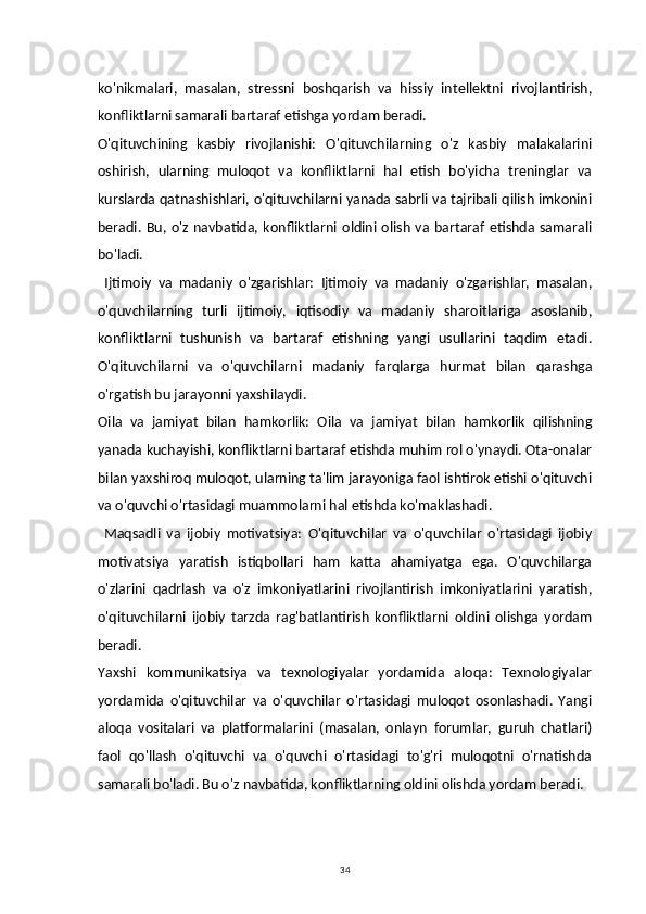 34ko'nikmalari,   masalan,   stressni   boshqarish   va   hissiy   intellektni   rivojlantirish,
konfliktlarni samarali bartaraf etishga yordam beradi.
O'qituvchining   kasbiy   rivojlanishi:   O'qituvchilarning   o'z   kasbiy   malakalarini
oshirish,   ularning   muloqot   va   konfliktlarni   hal   etish   bo'yicha   treninglar   va
kurslarda qatnashishlari, o'qituvchilarni yanada sabrli va tajribali qilish imkonini
beradi.  Bu,  o'z  navbatida,  konfliktlarni  oldini  olish  va  bartaraf  etishda  samarali
bo'ladi.
  Ijtimoiy   va   madaniy   o'zgarishlar:   Ijtimoiy   va   madaniy   o'zgarishlar,   masalan,
o'quvchilarning   turli   ijtimoiy,   iqtisodiy   va   madaniy   sharoitlariga   asoslanib,
konfliktlarni   tushunish   va   bartaraf   etishning   yangi   usullarini   taqdim   etadi.
O'qituvchilarni   va   o'quvchilarni   madaniy   farqlarga   hurmat   bilan   qarashga
o'rgatish bu jarayonni yaxshilaydi.
Oila   va   jamiyat   bilan   hamkorlik:   Oila   va   jamiyat   bilan   hamkorlik   qilishning
yanada kuchayishi, konfliktlarni bartaraf etishda muhim rol o'ynaydi. Ota-onalar
bilan yaxshiroq muloqot, ularning ta'lim jarayoniga faol ishtirok etishi o'qituvchi
va o'quvchi o'rtasidagi muammolarni hal etishda ko'maklashadi.
  Maqsadli   va   ijobiy   motivatsiya:   O'qituvchilar   va   o'quvchilar   o'rtasidagi   ijobiy
motivatsiya   yaratish   istiqbollari   ham   katta   ahamiyatga   ega.   O'quvchilarga
o'zlarini   qadrlash   va   o'z   imkoniyatlarini   rivojlantirish   imkoniyatlarini   yaratish,
o'qituvchilarni   ijobiy   tarzda   rag'batlantirish   konfliktlarni   oldini   olishga   yordam
beradi.
Yaxshi   kommunikatsiya   va   texnologiyalar   yordamida   aloqa:   Texnologiyalar
yordamida   o'qituvchilar   va   o'quvchilar   o'rtasidagi   muloqot   osonlashadi.   Yangi
aloqa   vositalari   va   platformalarini   (masalan,   onlayn   forumlar,   guruh   chatlari)
faol   qo'llash   o'qituvchi   va   o'quvchi   o'rtasidagi   to'g'ri   muloqotni   o'rnatishda
samarali bo'ladi. Bu o'z navbatida, konfliktlarning oldini olishda yordam beradi. 