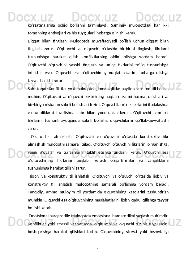 37ko'rsatmalariga   ochiq   bo'lishni   ta'minlaydi.   Samimiy   muloqotdagi   har   ikki
tomonning ehtiyojlari va his-tuyg'ulari inobatga olinishi kerak.
Diqqat   bilan   tinglash:   Muloqotda   muvaffaqiyatli   bo'lish   uchun   diqqat   bilan
tinglash   zarur.   Oʻqituvchi   va   oʻquvchi   o'rtasida   bir-birini   tinglash,   fikrlarni
tushunishga   harakat   qilish   konfliktlarning   oldini   olishga   yordam   beradi.
Oʻqituvchi   oʻquvchini   yaxshi   tinglash   va   uning   fikrlarini   toʻliq   tushunishga
intilishi   kerak.   Oʻquvchi   esa   oʻqituvchining   nuqtai   nazarini   inobatga   olishga
tayyor bo'lishi zarur.
Sabr-toqat: Konfliktlar yoki muloqotdagi noaniqliklar paytida sabr-toqatli bo'lish
muhim.   Oʻqituvchi   va   oʻquvchi   bir-birining   nuqtai   nazarini   hurmat   qilishlari   va
bir-biriga nisbatan sabrli bo'lishlari lozim. Oʻquvchilarni o'z fikrlarini ifodalashda
va   xatoliklarni   tuzatishda   sabr   bilan   yondashish   kerak.   O'qituvchi   ham   o'z
fikrlarini   tushuntirayotganda   sabrli   bo'lishi,   o'quvchilarni   qo'llab-quvvatlashi
zarur.
  O'zaro   fikr   almashish:   Oʻqituvchi   va   oʻquvchi   o'rtasida   konstruktiv   fikr
almashish muloqotni samarali qiladi. Oʻqituvchi oʻquvchini fikrlarini o'rganishga,
yangi   g'oyalar   va   qarashlarni   taklif   etishga   undashi   kerak.   Oʻquvchi   esa
oʻqituvchining   fikrlarini   tinglab,   kerakli   o'zgartirishlar   va   yangiliklarni
tushunishga harakat qilishi zarur.
  Ijobiy   va   konstruktiv   til   ishlatish:   Oʻqituvchi   va   oʻquvchi   o'rtasida   ijobiy   va
konstruktiv   til   ishlatish   muloqotning   samarali   bo'lishiga   yordam   beradi.
Tanqidiy,   ammo   muloyim   til   yordamida   o'quvchining   xatolarini   tushuntirish
mumkin. O'quvchi esa o'qituvchining maslahatlarini ijobiy qabul qilishga tayyor
bo'lishi kerak.
 Emotsional barqarorlik: Muloqotda emotsional barqarorlikni saqlash muhimdir.
Konfliktlar   yoki   stressli   vaziyatlarda,   o'qituvchi   va   o'quvchi   o'z   his-tuyg'ularini
boshqarishga   harakat   qilishlari   lozim.   O'quvchining   stressi   yoki   bezovtaligi 