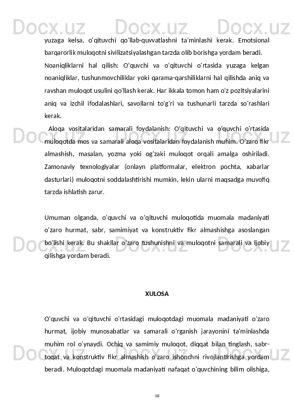 38yuzaga   kelsa,   o'qituvchi   qo'llab-quvvatlashni   ta'minlashi   kerak.   Emotsional
barqarorlik muloqotni sivilizatsiyalashgan tarzda olib borishga yordam beradi.
Noaniqliklarni   hal   qilish:   Oʻquvchi   va   oʻqituvchi   o'rtasida   yuzaga   kelgan
noaniqliklar,   tushunmovchiliklar   yoki   qarama-qarshiliklarni   hal   qilishda   aniq   va
ravshan muloqot usulini qo'llash kerak. Har ikkala tomon ham o'z pozitsiyalarini
aniq   va   izchil   ifodalashlari,   savollarni   to'g'ri   va   tushunarli   tarzda   so'rashlari
kerak.
  Aloqa   vositalaridan   samarali   foydalanish:   Oʻqituvchi   va   oʻquvchi   o'rtasida
muloqotda mos va samarali aloqa vositalaridan foydalanish muhim. O'zaro fikr
almashish,   masalan,   yozma   yoki   og'zaki   muloqot   orqali   amalga   oshiriladi.
Zamonaviy   texnologiyalar   (onlayn   platformalar,   elektron   pochta,   xabarlar
dasturlari)   muloqotni   soddalashtirishi   mumkin,   lekin   ularni   maqsadga   muvofiq
tarzda ishlatish zarur.
Umuman   olganda,   oʻquvchi   va   oʻqituvchi   muloqotida   muomala   madaniyati
o'zaro   hurmat,   sabr,   samimiyat   va   konstruktiv   fikr   almashishga   asoslangan
bo'lishi   kerak.   Bu   shakllar   o'zaro   tushunishni   va   muloqotni   samarali   va   ijobiy
qilishga yordam beradi.
XULOSA
Oʻquvchi   va   oʻqituvchi   o'rtasidagi   muloqotdagi   muomala   madaniyati   o'zaro
hurmat,   ijobiy   munosabatlar   va   samarali   o'rganish   jarayonini   ta'minlashda
muhim   rol   o'ynaydi.   Ochiq   va   samimiy   muloqot,   diqqat   bilan   tinglash,   sabr-
toqat   va   konstruktiv   fikr   almashish   o'zaro   ishonchni   rivojlantirishga   yordam
beradi.   Muloqotdagi   muomala   madaniyati   nafaqat   o'quvchining   bilim   olishiga, 