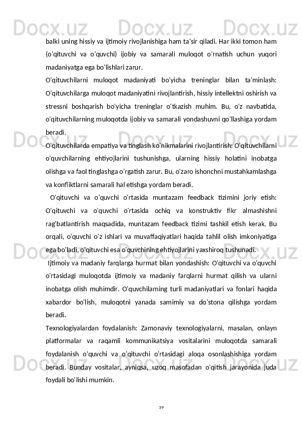 39balki uning hissiy va ijtimoiy rivojlanishiga ham ta'sir qiladi. Har ikki tomon ham
(o'qituvchi   va   o'quvchi)   ijobiy   va   samarali   muloqot   o'rnatish   uchun   yuqori
madaniyatga ega bo'lishlari zarur.
O'qituvchilarni   muloqot   madaniyati   bo'yicha   treninglar   bilan   ta'minlash:
O'qituvchilarga muloqot madaniyatini rivojlantirish, hissiy intellektni oshirish va
stressni   boshqarish   bo'yicha   treninglar   o'tkazish   muhim.   Bu,   o'z   navbatida,
o'qituvchilarning muloqotda ijobiy va samarali yondashuvni qo'llashiga yordam
beradi.
O'qituvchilarda empatiya va tinglash ko'nikmalarini rivojlantirish: O'qituvchilarni
o'quvchilarning   ehtiyojlarini   tushunishga,   ularning   hissiy   holatini   inobatga
olishga va faol tinglashga o'rgatish zarur. Bu, o'zaro ishonchni mustahkamlashga
va konfliktlarni samarali hal etishga yordam beradi.
  O'qituvchi   va   o'quvchi   o'rtasida   muntazam   feedback   tizimini   joriy   etish:
O'qituvchi   va   o'quvchi   o'rtasida   ochiq   va   konstruktiv   fikr   almashishni
rag'batlantirish   maqsadida,   muntazam   feedback   tizimi   tashkil   etish   kerak.   Bu
orqali,   o'quvchi   o'z   ishlari   va   muvaffaqiyatlari   haqida   tahlil   olish   imkoniyatiga
ega bo'ladi, o'qituvchi esa o'quvchining ehtiyojlarini yaxshiroq tushunadi.
  Ijtimoiy va madaniy farqlarga hurmat bilan yondashish: O'qituvchi va o'quvchi
o'rtasidagi   muloqotda   ijtimoiy   va   madaniy   farqlarni   hurmat   qilish   va   ularni
inobatga   olish   muhimdir.   O'quvchilarning   turli   madaniyatlari   va   fonlari   haqida
xabardor   bo'lish,   muloqotni   yanada   samimiy   va   do'stona   qilishga   yordam
beradi.
Texnologiyalardan   foydalanish:   Zamonaviy   texnologiyalarni,   masalan,   onlayn
platformalar   va   raqamli   kommunikatsiya   vositalarini   muloqotda   samarali
foydalanish   o'quvchi   va   o'qituvchi   o'rtasidagi   aloqa   osonlashishiga   yordam
beradi.   Bunday   vositalar,   ayniqsa,   uzoq   masofadan   o'qitish   jarayonida   juda
foydali bo'lishi mumkin. 