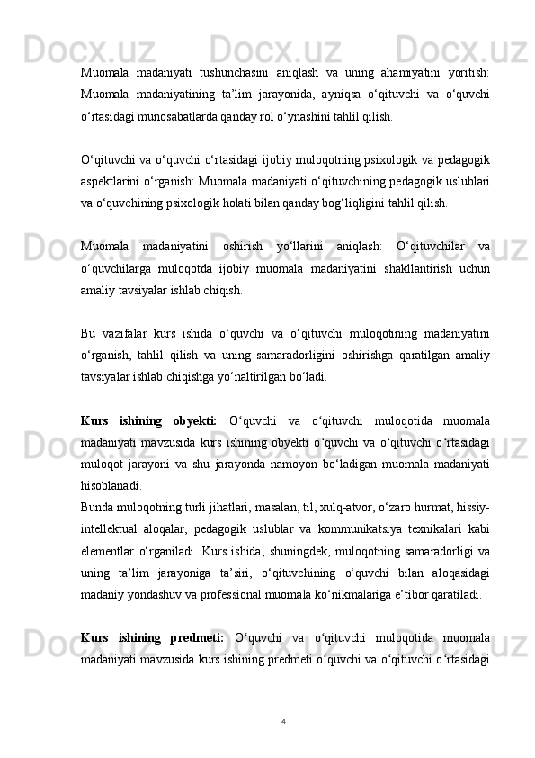 4Muomala   madaniyati   tushunchasini   aniqlash   va   uning   ahamiyatini   yoritish:
Muomala   madaniyatining   ta’lim   jarayonida,   ayniqsa   o‘qituvchi   va   o‘quvchi
o‘rtasidagi munosabatlarda qanday rol o‘ynashini tahlil qilish.
O‘qituvchi va o‘quvchi o‘rtasidagi ijobiy muloqotning psixologik va pedagogik
aspektlarini o‘rganish: Muomala madaniyati o‘qituvchining pedagogik uslublari
va o‘quvchining psixologik holati bilan qanday bog‘liqligini tahlil qilish.
Muomala   madaniyatini   oshirish   yo‘llarini   aniqlash:   O‘qituvchilar   va
o‘quvchilarga   muloqotda   ijobiy   muomala   madaniyatini   shakllantirish   uchun
amaliy tavsiyalar ishlab chiqish.
Bu   vazifalar   kurs   ishida   o‘quvchi   va   o‘qituvchi   muloqotining   madaniyatini
o‘rganish,   tahlil   qilish   va   uning   samaradorligini   oshirishga   qaratilgan   amaliy
tavsiyalar ishlab chiqishga yo‘naltirilgan bo‘ladi.
Kurs   ishining   obyekti:   O quvchi   va   o qituvchi   muloqotida   muomalaʻ ʻ
madaniyati   mavzusida   kurs   ishining   obyekti   o quvchi   va   o qituvchi   o rtasidagi	
ʻ ʻ ʻ
muloqot   jarayoni   va   shu   jarayonda   namoyon   bo‘ladigan   muomala   madaniyati
hisoblanadi.
Bunda muloqotning turli jihatlari, masalan, til, xulq-atvor, o‘zaro hurmat, hissiy-
intellektual   aloqalar,   pedagogik   uslublar   va   kommunikatsiya   texnikalari   kabi
elementlar   o‘rganiladi.   Kurs   ishida,   shuningdek,   muloqotning   samaradorligi   va
uning   ta’lim   jarayoniga   ta’siri,   o‘qituvchining   o‘quvchi   bilan   aloqasidagi
madaniy yondashuv va professional muomala ko‘nikmalariga e’tibor qaratiladi.
Kurs   ishining   predmeti:   O quvchi   va   o qituvchi   muloqotida   muomala	
ʻ ʻ
madaniyati mavzusida kurs ishining predmeti o quvchi va o qituvchi o rtasidagi	
ʻ ʻ ʻ 