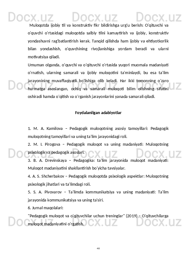 40  Muloqotda   ijobiy   til   va   konstruktiv   fikr   bildirishga   urg'u   berish:   O'qituvchi   va
o'quvchi   o'rtasidagi   muloqotda   salbiy   tilni   kamaytirish   va   ijobiy,   konstruktiv
yondashuvni   rag'batlantirish   kerak.   Tanqid   qilishda   ham   ijobiy   va   ehtiyotkorlik
bilan   yondashish,   o'quvchining   rivojlanishiga   yordam   beradi   va   ularni
motivatsiya qiladi.
Umuman olganda, oʻquvchi va oʻqituvchi o'rtasida yuqori muomala madaniyati
o'rnatish,   ularning   samarali   va   ijobiy   muloqotini   ta'minlaydi,   bu   esa   ta'lim
jarayonining   muvaffaqiyatli   bo'lishiga   olib   keladi.   Har   ikki   tomonning   o'zaro
hurmatga   asoslangan,   ochiq   va   samarali   muloqoti   bilim   olishning   sifatini
oshiradi hamda o'qitish va o'rganish jarayonlarini yanada samarali qiladi.
Foydalanilgan adabiyotlar
1.   M.   A.   Kamilova   –   Pedagogik   muloqotning   asosiy   tamoyillari:   Pedagogik
muloqotning tamoyillari va uning ta'lim jarayonidagi roli.
2.   M.   I.   Pirogova   –   Pedagogik   muloqot   va   uning   madaniyati:   Muloqotning
psixologik va pedagogik asoslari.
3.   B.   A.   Drevinskaya   –   Pedagogika:   ta'lim   jarayonida   muloqot   madaniyati:
Muloqot madaniyatini shakllantirish bo'yicha tavsiyalar.
4. A. S. Shcherbakov – Pedagogik muloqotda psixologik aspektlar: Muloqotning
psixologik jihatlari va ta'limdagi roli.
5.   S.   A.   Pivovarov   –   Ta'limda   kommunikatsiya   va   uning   madaniyati:   Ta'lim
jarayonida kommunikatsiya va uning ta'siri.
6. Jurnal maqolalari:
"Pedagogik muloqot va o'qituvchilar uchun treninglar" (2019) – O'qituvchilarga
muloqot madaniyatini o'rgatish. 