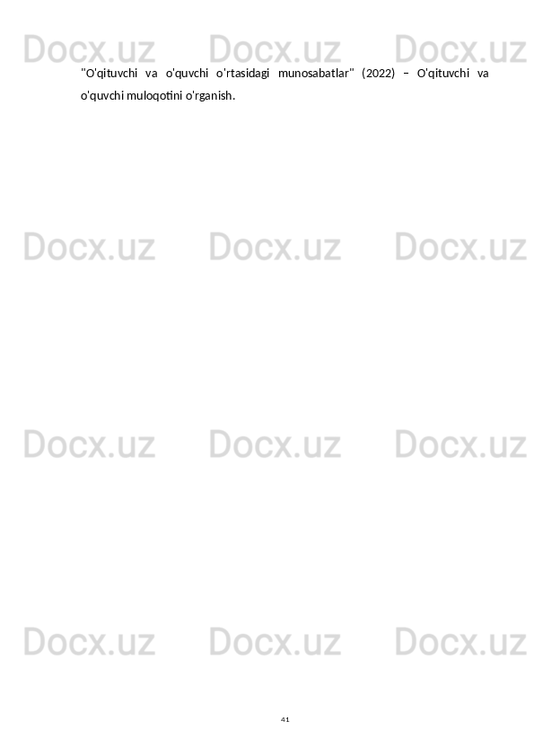 41"O'qituvchi   va   o'quvchi   o'rtasidagi   munosabatlar"   (2022)   –   O'qituvchi   va
o'quvchi muloqotini o'rganish. 