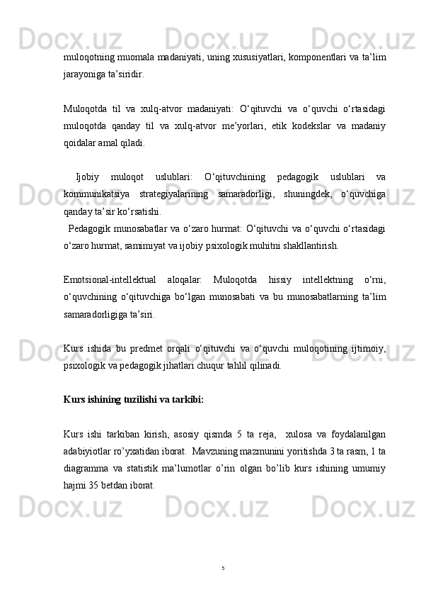 5muloqotning muomala madaniyati, uning xususiyatlari, komponentlari va ta’lim
jarayoniga ta’siridir.
Muloqotda   til   va   xulq-atvor   madaniyati:   O‘qituvchi   va   o‘quvchi   o‘rtasidagi
muloqotda   qanday   til   va   xulq-atvor   me’yorlari,   etik   kodekslar   va   madaniy
qoidalar amal qiladi.
  Ijobiy   muloqot   uslublari:   O‘qituvchining   pedagogik   uslublari   va
kommunikatsiya   strategiyalarining   samaradorligi,   shuningdek,   o‘quvchiga
qanday ta’sir ko‘rsatishi.
Pedagogik munosabatlar  va o‘zaro hurmat: O‘qituvchi va o‘quvchi o‘rtasidagi
o‘zaro hurmat, samimiyat va ijobiy psixologik muhitni shakllantirish.
Emotsional-intellektual   aloqalar:   Muloqotda   hissiy   intellektning   o‘rni,
o‘quvchining   o‘qituvchiga   bo‘lgan   munosabati   va   bu   munosabatlarning   ta’lim
samaradorligiga ta’siri.
Kurs   ishida   bu   predmet   orqali   o‘qituvchi   va   o‘quvchi   muloqotining   ijtimoiy,
psixologik va pedagogik jihatlari chuqur tahlil qilinadi.
Kurs ishining tuzilishi va tarkibi:
Kurs   ishi   tarkiban   kirish,   asosiy   qismda   5   ta   reja,     xulosa   va   foydalanilgan
adabiyiotlar ro’yxatidan iborat.  Mavzuning mazmunini yoritishda 3 ta rasm, 1 ta
diagramma   va   statistik   ma’lumotlar   o’rin   olgan   bo’lib   kurs   ishining   umumiy
hajmi 35 betdan iborat.
          