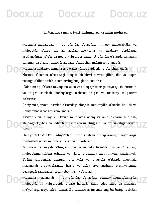 61.  Muomala madaniyati  tushunchasi va uning mohiyati
Muomala   madaniyati   —   bu   odamlar   o‘rtasidagi   ijtimoiy   munosabatlar   va
muloqotda   o‘zaro   hurmat,   adolat,   me’yorlar   va   madaniy   qoidalarga
asoslanadigan  to‘g‘ri   va  ijobiy  xulq-atvor   tizimi.  U  odamlar   o‘rtasida  samarali,
samimiy va o‘zaro ishonchli aloqalar o‘rnatishda muhim rol o‘ynaydi.
Muomala madaniyatining asosiy elementlari quyidagilarni o‘z ichiga oladi:
Hurmat:   Odamlar   o‘rtasidagi   aloqada   bir-birini   hurmat   qilish,   fikr   va   nuqtai
nazarga e’tibor berish, odamlarning huquqlarini tan olish.
 Odob-axloq: O‘zaro muloqotda etika va axloq qoidalariga rioya qilish, hurmatli
va   to‘g‘ri   so‘zlash,   boshqalarga   nisbatan   to‘g‘ri   va   madaniy   xulq-atvor
ko‘rsatish.
Ijobiy   xulq-atvor:   Insonlar   o‘rtasidagi   aloqada   samimiylik,   o‘rtacha   bo‘lish   va
ijobiy munosabatlarni rivojlantirish.
Tayyorlik   va   qulaylik:   O‘zaro   muloqotda   ochiq   va   aniq   fikrlarni   bildirish,
shuningdek,   boshqa   odamlarning   fikrlarini   tinglash   va   tushunishga   tayyor
bo‘lish.
Hissiy intellekt: O‘z his-tuyg‘ularini boshqarish va boshqalarning hissiyotlariga
moslashish orqali muomala madaniyatini oshirish.
Muomala   madaniyati   ta’lim,   ish   joyi   va   kundalik   hayotda   insonlar   o‘rtasidagi
muloqotning   sifatini   oshiradi   va   ularning   ijtimoiy   moslashuvini   yaxshilaydi.
Ta’lim   jarayonida,   ayniqsa,   o‘qituvchi   va   o‘quvchi   o‘rtasida   muomala
madaniyati   o‘quvchilarning   hissiy   va   aqliy   rivojlanishiga,   o‘qituvchining
pedagogik samaradorligiga ijobiy ta’sir ko‘rsatadi.
Muomala   madaniyati   —   bu   odamlar   o‘rtasidagi   ijtimoiy   munosabatlarda,
muloqotda   va   xulq-atvorda   o‘zaro   hurmat,   etika,   odob-axloq   va   madaniy
me’yorlarga   rioya   qilish   tizimi.   Bu   tushuncha,   insonlarning   bir-biriga   nisbatan 