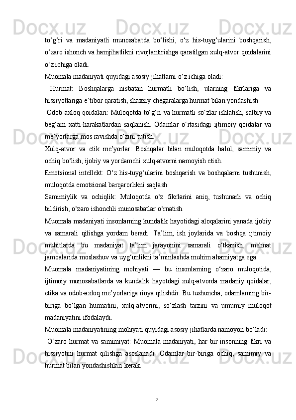 7to‘g‘ri   va   madaniyatli   munosabatda   bo‘lishi,   o‘z   his-tuyg‘ularini   boshqarish,
o‘zaro ishonch va hamjihatlikni rivojlantirishga qaratilgan xulq-atvor qoidalarini
o‘z ichiga oladi.
Muomala madaniyati quyidagi asosiy jihatlarni o‘z ichiga oladi:
  Hurmat:   Boshqalarga   nisbatan   hurmatli   bo‘lish,   ularning   fikrlariga   va
hissiyotlariga e’tibor qaratish, shaxsiy chegaralarga hurmat bilan yondashish.
 Odob-axloq qoidalari: Muloqotda to‘g‘ri va hurmatli so‘zlar ishlatish, salbiy va
beg‘am   xatti-harakatlardan   saqlanish.   Odamlar   o‘rtasidagi   ijtimoiy   qoidalar   va
me’yorlarga mos ravishda o‘zini tutish.
Xulq-atvor   va   etik   me’yorlar:   Boshqalar   bilan   muloqotda   halol,   samimiy   va
ochiq bo‘lish, ijobiy va yordamchi xulq-atvorni namoyish etish.
Emotsional   intellekt:   O‘z   his-tuyg‘ularini   boshqarish   va   boshqalarni   tushunish,
muloqotda emotsional barqarorlikni saqlash.
Samimiylik   va   ochiqlik:   Muloqotda   o‘z   fikrlarini   aniq,   tushunarli   va   ochiq
bildirish, o‘zaro ishonchli munosabatlar o‘rnatish.
Muomala madaniyati insonlarning kundalik hayotidagi aloqalarini yanada ijobiy
va   samarali   qilishga   yordam   beradi.   Ta’lim,   ish   joylarida   va   boshqa   ijtimoiy
muhitlarda   bu   madaniyat   ta’lim   jarayonini   samarali   o‘tkazish,   mehnat
jamoalarida moslashuv va uyg‘unlikni ta’minlashda muhim ahamiyatga ega.
Muomala   madaniyatining   mohiyati   —   bu   insonlarning   o‘zaro   muloqotida,
ijtimoiy   munosabatlarda   va   kundalik   hayotdagi   xulq-atvorda   madaniy   qoidalar,
etika va odob-axloq me’yorlariga rioya qilishdir. Bu tushuncha, odamlarning bir-
biriga   bo‘lgan   hurmatini,   xulq-atvorini,   so‘zlash   tarzini   va   umumiy   muloqot
madaniyatini ifodalaydi.
Muomala madaniyatining mohiyati quyidagi asosiy jihatlarda namoyon bo‘ladi:
  O‘zaro   hurmat   va   samimiyat:   Muomala   madaniyati,   har   bir   insonning   fikri   va
hissiyotini   hurmat   qilishga   asoslanadi.   Odamlar   bir-biriga   ochiq,   samimiy   va
hurmat bilan yondashishlari kerak. 