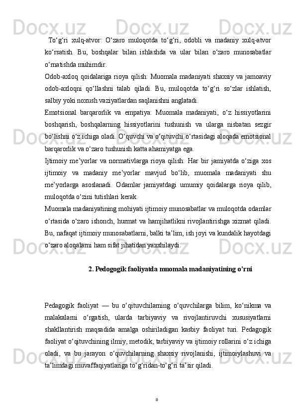 8  To‘g‘ri   xulq-atvor:   O‘zaro   muloqotda   to‘g‘ri,   odobli   va   madaniy   xulq-atvor
ko‘rsatish.   Bu,   boshqalar   bilan   ishlashda   va   ular   bilan   o‘zaro   munosabatlar
o‘rnatishda muhimdir.
Odob-axloq qoidalariga rioya qilish:  Muomala madaniyati  shaxsiy  va jamoaviy
odob-axloqni   qo‘llashni   talab   qiladi.   Bu,   muloqotda   to‘g‘ri   so‘zlar   ishlatish,
salbiy yoki noxush vaziyatlardan saqlanishni anglatadi.
Emotsional   barqarorlik   va   empatiya:   Muomala   madaniyati,   o‘z   hissiyotlarini
boshqarish,   boshqalarning   hissiyotlarini   tushunish   va   ularga   nisbatan   sezgir
bo‘lishni o‘z ichiga oladi. O‘quvchi va o‘qituvchi o‘rtasidagi aloqada emotsional
barqarorlik va o‘zaro tushunish katta ahamiyatga ega.
Ijtimoiy   me’yorlar   va   normativlarga   rioya   qilish:   Har   bir   jamiyatda   o‘ziga   xos
ijtimoiy   va   madaniy   me’yorlar   mavjud   bo‘lib,   muomala   madaniyati   shu
me’yorlarga   asoslanadi.   Odamlar   jamiyatdagi   umumiy   qoidalarga   rioya   qilib,
muloqotda o‘zini tutishlari kerak.
Muomala madaniyatining mohiyati ijtimoiy munosabatlar va muloqotda odamlar
o‘rtasida o‘zaro ishonch, hurmat va hamjihatlikni rivojlantirishga xizmat qiladi.
Bu, nafaqat ijtimoiy munosabatlarni, balki ta’lim, ish joyi va kundalik hayotdagi
o‘zaro aloqalarni ham sifat jihatidan yaxshilaydi.
2.  Pedogogik faoliyatda muomala madaniyatining o’rni
Pedagogik   faoliyat   —   bu   o‘qituvchilarning   o‘quvchilarga   bilim,   ko‘nikma   va
malakalarni   o‘rgatish,   ularda   tarbiyaviy   va   rivojlantiruvchi   xususiyatlarni
shakllantirish   maqsadida   amalga   oshiriladigan   kasbiy   faoliyat   turi.   Pedagogik
faoliyat o‘qituvchining ilmiy, metodik, tarbiyaviy va ijtimoiy rollarini o‘z ichiga
oladi,   va   bu   jarayon   o‘quvchilarning   shaxsiy   rivojlanishi,   ijtimoiylashuvi   va
ta’limdagi muvaffaqiyatlariga to‘g‘ridan-to‘g‘ri ta’sir qiladi. 