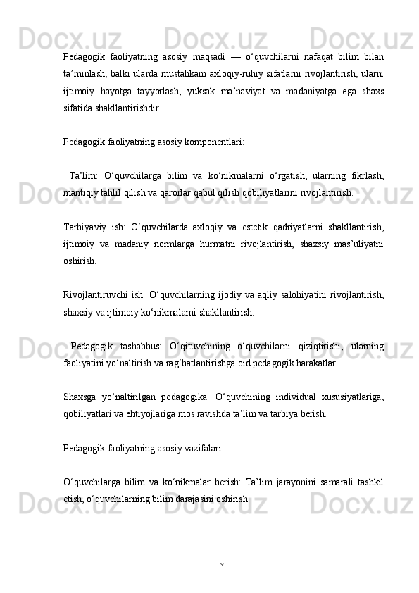 9Pedagogik   faoliyatning   asosiy   maqsadi   —   o‘quvchilarni   nafaqat   bilim   bilan
ta’minlash, balki ularda mustahkam axloqiy-ruhiy sifatlarni rivojlantirish, ularni
ijtimoiy   hayotga   tayyorlash,   yuksak   ma’naviyat   va   madaniyatga   ega   shaxs
sifatida shakllantirishdir.
Pedagogik faoliyatning asosiy komponentlari:
  Ta’lim:   O‘quvchilarga   bilim   va   ko‘nikmalarni   o‘rgatish,   ularning   fikrlash,
mantiqiy tahlil qilish va qarorlar qabul qilish qobiliyatlarini rivojlantirish.
Tarbiyaviy   ish:   O‘quvchilarda   axloqiy   va   estetik   qadriyatlarni   shakllantirish,
ijtimoiy   va   madaniy   normlarga   hurmatni   rivojlantirish,   shaxsiy   mas’uliyatni
oshirish.
Rivojlantiruvchi   ish:   O‘quvchilarning   ijodiy   va   aqliy   salohiyatini   rivojlantirish,
shaxsiy va ijtimoiy ko‘nikmalarni shakllantirish.
  Pedagogik   tashabbus:   O‘qituvchining   o‘quvchilarni   qiziqtirishi,   ularning
faoliyatini yo‘naltirish va rag‘batlantirishga oid pedagogik harakatlar.
Shaxsga   yo‘naltirilgan   pedagogika:   O‘quvchining   individual   xususiyatlariga,
qobiliyatlari va ehtiyojlariga mos ravishda ta’lim va tarbiya berish.
Pedagogik faoliyatning asosiy vazifalari:
O‘quvchilarga   bilim   va   ko‘nikmalar   berish:   Ta’lim   jarayonini   samarali   tashkil
etish, o‘quvchilarning bilim darajasini oshirish. 