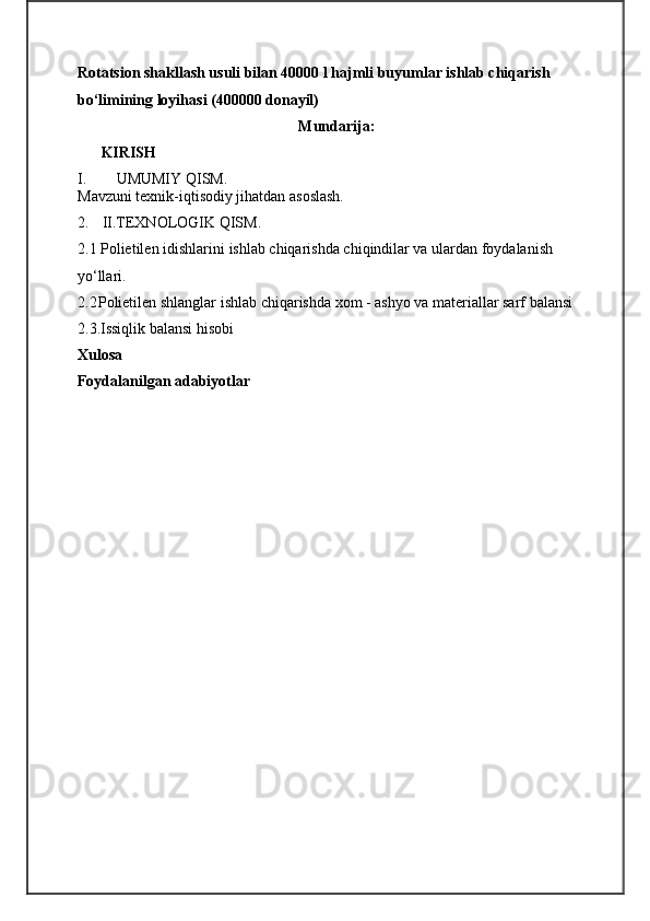 Rotatsion shakllash usuli bilan 40000 l hajmli buyumlar ishlab chiqarish 
bo‘limining loyihasi (400000 donayil)
Mundarija:
 KIRISH     
I. UMUMIY QISM.
M avzuni texnik-iqtisodiy jihatdan asoslash.
2. II.TEXNOLOGIK QISM.
2.1  Polietilen  idishlarini  ishlab chiqarishda chiqindilar va ulardan foydalanish 
yo‘llari.
2.2 Polietilen shlanglar ishlab chiqarishda xom - ashyo va materiallar sarf   balansi
2.3.Issiqlik balansi hisobi
Xulosa 
Foydalanilgan adabiyotlar 