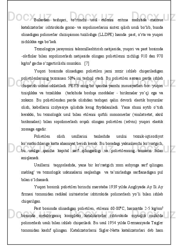 Bulardan   tashqari,   to‘rtinchi   usul   etilenni   eritma   muhitida   maxsus
katalizatorlar   ishtirokida gomo- va sopolimerlarini sintez qilish usuli bo‘lib, bunda
olinadigan polimerlar chiziqsimon tuzilishga (LLDPE) hamda  past, o‘rta va yuqori
zichlikka ega bo‘ladi.
Texnologiya jarayonini  takomillashtirish natijasida,  yuqori va past  bosimda
-olefinlar   bilan   sopolimerlash   natijasida   olingan   polietilenni   zichligi   910   dan   970
kg/m 3
 gacha o‘zgartirilishi mumkin.   [ 7 ]
Yuqori   bosimda   olinadigan   polietilen   jami   xozir   ishlab   chiqariladigan
polietilenlarning   taxminan  50%   ini   tashqil   etadi.  Bu   polietilen   asosan   parda   ishlab
chiqarish uchun ishlatiladi. PEYB ning bir qancha yaxshi xususiyatlari bor: yuqori
tiniqlikka   va   tozalikka     (tarkibida   boshqa   moddalar   -   birikmalar   yo’q)   ega   va
xokazo.   Bu   polietilendan   parda   olishdan   tashqari   qalin   devorli   elastik   buyumlar
olish,   kabellarni   izolyasiya   qilishda   keng   foydalaniladi.   Yana   shuni   aytib   o‘tish
kerakki,   bu   texnologik   usul   bilan   etilenni   qutbli   monomerlar   (vinilatsetat,   akril
birikmalari)   bilan   sopolimerlash   orqali   olingan   polietilen   (selvin)   yuqori   elastik
xossaga egadir.
Polietilen   olish   usullarini   tanlashda   usulni   texnik-iqtisodiyot
ko‘rsatkichlariga katta ahamiyat berish kerak. Bu boradagi yakunlovchi ko‘rsatgich,
bu   usulga   qancha   kapital   sarf   qilinganligi   va   polietilenning   tannarxi   bilan
aniqlanadi.
Usullarni     taqqoslashda,   yana   bir   ko‘rsatgich   xom   ashyoga   sarf   qilingan
mablag‘   va   texnologik   uskunalarni   saqlashga     va   ta’mirlashga   sarflanadigan   pul
bilan o‘lchanadi.
Yuqori bosimli polietilen birinchi marotaba 1939 yilda Angliyada Ay Si Ay
firmasi   tomonidan   radikal   initsiatorlar   ishtirokida   polimerlash   yo’li   bilan   ishlab
chiqarilgan.
Past   bosimda   olinadigan   polietilen,   etilenni   60-80 0
C,   haroratda   2-5   kg/sm 2
bosimda   metalorganiq   kompleks   katalizatorlar   ishtirokida   suyuqlik   muhitda
polimerlash usuli bilan ishlab chiqariladi. Bu usul 1954 yilda Germaniyada Tsigler
tomonidan   kashf   qilingan.   Katalizatorlarni   Sigler-Natta   katalizatorlari   deb   ham 