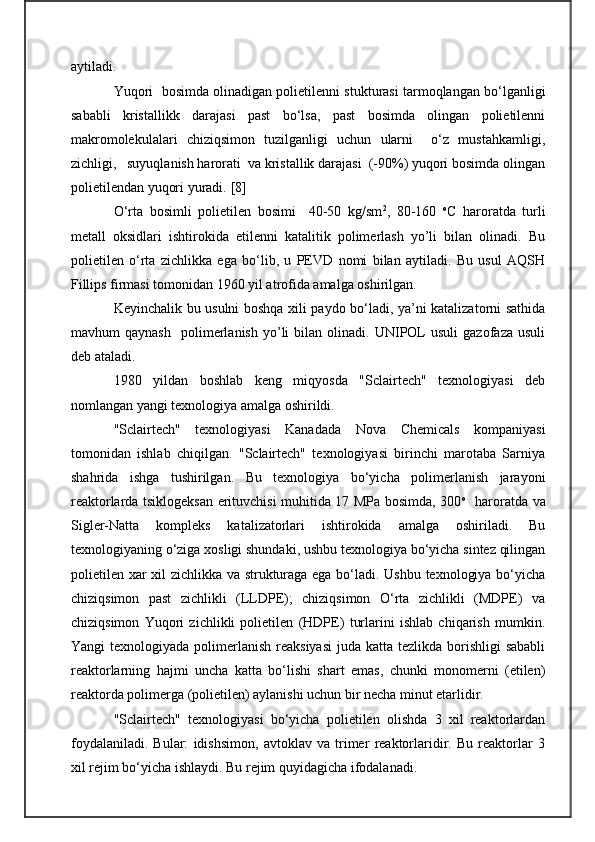aytiladi. 
Yuqori  bosimda olinadigan polietilenni stukturasi tarmoqlangan bo‘lganligi
sababli   kristallikk   darajasi   past   bo‘lsa,   past   bosimda   olingan   polietilenni
makromolekulalari   chiziqsimon   tuzilganligi   uchun   ularni     o‘z   mustahkamligi,
zichligi,   suyuqlanish harorati  va kristallik darajasi  (-90%) yuqori bosimda olingan
polietilendan yuqori yuradi.  [ 8 ]
O‘rta   bosimli   polietilen   bosimi     40-50   kg/sm 2
,   80-160   o
C   haroratda   turli
metall   oksidlari   ishtirokida   etilenni   katalitik   polimerlash   yo’li   bilan   olinadi.   Bu
polietilen   o‘rta   zichlikka   ega   bo‘lib,   u   PEVD   nomi   bilan   aytiladi.   Bu   usul   AQSH
Fillips firmasi tomonidan 1960 yil atrofida amalga oshirilgan.
Keyinchalik bu usulni boshqa xili paydo bo‘ladi, ya’ni katalizatorni sathida
mavhum   qaynash     polimerlanish   yo’li   bilan   olinadi.  UNIPOL   usuli   gazofaza   usuli
deb ataladi.
1980   yildan   boshlab   keng   miqyosda   "Sclairtech"   texnologiyasi   deb
nomlangan yangi texnologiya amalga oshirildi. 
"Sclairtech"   texnologiyasi   Kanadada   Nova   C hemicals   kompaniyasi
tomonidan   ishlab   chiqilgan.   "Sclairtech"   texnologiyasi   birinchi   marotaba   Sarniya
shahrida   ishga   tushirilgan.   Bu   texnologiya   bo‘yicha   polimerlanish   jarayoni
reaktorlarda tsiklogeksan erituvchisi muhitida 17 MPa bosimda, 300 o
   h aroratda va
S igler-Natta   kompleks   katalizatorlari   ishtirokida   amalga   oshiriladi.   Bu
texnologiyaning o‘ziga xosligi shundaki, ushbu texnologiya bo‘yicha sintez qilingan
polietilen xar xil zichlikka va strukturaga ega bo‘ladi. Ushbu texnologiya bo‘yicha
chiziqsimon   past   zichlikli   (LLDPE);   chiziqsimon   O‘rta   zichlikli   (MDPE)   va
chiziqsimon   Yuqori   zichlikli   polietilen   (HDPE)   turlarini   ishlab   chiqarish   mumkin.
Yangi  texnologiyada polimerlanish reaksiyasi  juda katta tezlikda  borishligi  sababli
reaktorlarning   hajmi   uncha   katta   bo‘lishi   shart   emas,   chunki   monomerni   (etilen)
reaktorda polimerga (polietilen) aylanishi uchun bir necha minut etarlidir.
"Sclairtech"   texnologiyasi   bo‘yicha   polietilen   olishda   3   xil   reaktorlardan
foydalaniladi.   Bular:   idishsimon,   avtoklav   va   trimer   reaktorlaridir.   Bu   reaktorlar   3
xil rejim bo‘yicha ishlaydi. Bu rejim quyidagicha ifodalanadi. 