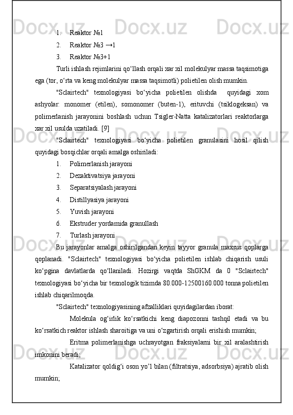 1. Reaktor №1
2. Reaktor №3 →1
3. Reaktor №3+1
Turli ishlash rejimlarini qo‘llash orqali xar xil molekulyar massa taqsimotiga
ega (tor, o‘rta va keng molekulyar massa taqsimotli) polietilen olish mumkin.
"Sclairtech"   texnologiyasi   bo‘yicha   polietilen   olishda     quyidagi   xom
ashyolar:   monomer   (etilen),   somonomer   (buten-1),   erituvchi   (tsiklogeksan)   va
polimerlanish   jarayonini   boshlash   uchun   Tsigler-Natta   katalizatorlari   reaktorlarga
xar xil usulda uzatiladi.   [ 9 ]
"Sclairtech"   texnologiyasi   bo‘yicha   polietilen   granulasini   hosil   qilish
quyidagi bosqichlar orqali amalga oshiriladi:
1. Polimerlanish jarayoni
2. Dezaktivatsiya jarayoni
3. Separatsiyalash jarayoni
4. Distillyasiya jarayoni
5. Yuvish jarayoni 
6. Ekstruder yordamida granullash
7. Turlash jarayoni
Bu   jarayonlar   amalga   oshirilgandan   keyin   tayyor   granula   maxsus   qoplarga
qoplanadi.   "Sclairtech"   texnologiyasi   bo‘yicha   polietilen   ishlab   chiqarish   usuli
ko‘pgina   davlatlarda   qo‘llaniladi.   Hozirgi   vaqtda   ShGKM   da   0   "Sclairtech"
texnologiyasi bo‘yicha bir texnologik tizimda 80.000-12500160.000 tonna polietilen
ishlab chiqarilmoqda.
"Sclairtech" texnologiyasining afzalliklari quyidagilardan iborat:
Molekula   og‘irlik   ko‘rsatkichi   keng   diapozonni   tashqil   etadi   va   bu
ko‘rsatkich reaktor ishlash sharoitiga va uni o‘zgartirish orqali erishish mumkin;
Eritma   polimerlanishga   uchrayotgan   fraksiyalarni   bir   xil   aralashtirish
imkonini beradi;
Katalizator qoldig‘i oson yo’l bilan (filtratsiya, adsorbsiya) ajratib olish
mumkin; 