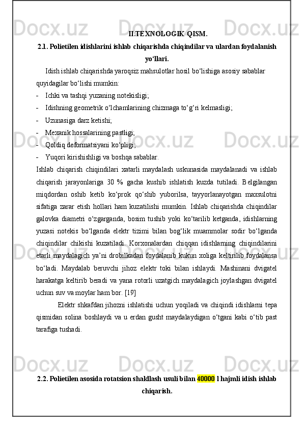 II.TEXNOLOGIK QISM.
2.1.   Polietilen  idishlarini  ishlab chiqarishda chiqindilar va ulardan foydalanish
yo‘llari.
Idish ishlab chiqarishda yaroqsiz mahsulotlar hosil bo‘lishiga asosiy sabablar 
quyidagilar bo‘lishi mumkin:
 Ichki va tashqi yuzaning notekisligi;
 Idishning geometrik o‘lchamlarining chizmaga to‘g‘ri kelmasligi; 
 Uzunasiga darz ketishi;
 Mexanik hossalarining pastligi;
 Qoldi q  deformatsiyani ko‘pligi;
 Yuqori kirishishligi va boshqa sabablar.
Ishlab   chiqarish   chiqindilari   xatarli   maydalash   uskunasida   maydalanadi   va   ishlab
chiqarish   jarayonlariga   30   %   gacha   kushib   ishlatish   kuzda   tutiladi.   Belgilangan
miqdordan   oshib   ketib   ko‘prok   qo‘shib   yuborilsa,   tayyorlanayotgan   maxsulotni
sifatiga   zarar   etish   hollari   ham   kuzatilishi   mumkin.   Ishlab   chiqarishda   chiqindilar
galovka   diametri   o‘zgarganda,   bosim   tu shi b   yoki   ko‘tarilib   ketganda,   idishlarning
yuzasi   notekis   bo‘lganda   elektr   tizimi   bilan   bog‘lik   muammolar   sodir   bo‘lganda
chiqindilar   chikishi   kuzatiladi.   Korxonalardan   chiqqan   idishlarning   chiqindilarini
etarli  maydalagich ya’ni drobilkadan foydalanib kukun xoliga keltirilib foydalansa
bo‘ladi.   Maydalab   beruvchi   jihoz   elektr   toki   bilan   ishlaydi.   Mashinani   dvigatel
harakatga keltirib beradi   va yana  rotorli   uzatgich maydalagich  joylashgan   dvigatel
uchun suv va moylar ham bor.  [19]
Elektr shkafdan jihozni ishlatishi uchun yoqiladi va chiqindi idishlarni tepa
qismidan  solina  boshlaydi   va u  erdan gusht  maydalaydigan  o‘tgani  kabi   o‘tib  past
tarafiga tushadi.
2.2. Polietilen asosida rotatsion shakllash usuli bilan  40000  l hajmli idish  i shlab
chiqarish . 