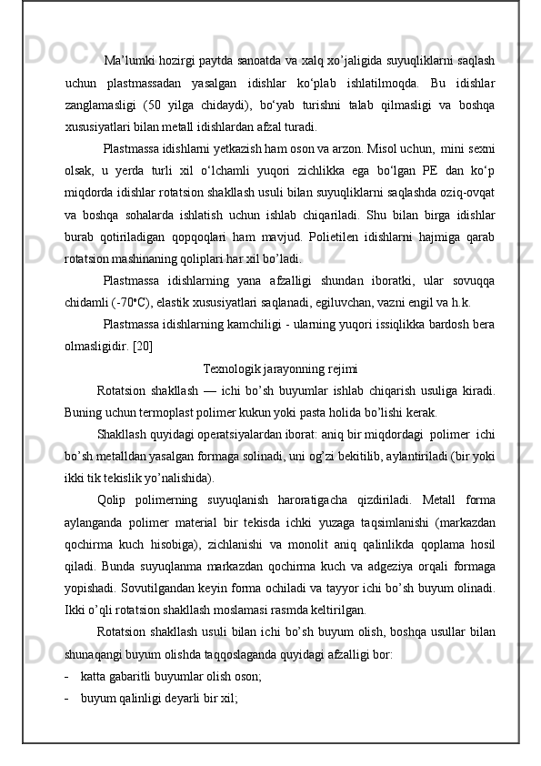Ma’lumki hozirgi paytda sanoatda va xalq xo’jaligida suyuqliklarni saqlash
uchun   plastmassadan   yasalgan   idishlar   ko‘plab   ishlatilmoqda.   Bu   idishlar
zanglamasligi   (50   yilga   chidaydi),   bo‘yab   turishni   talab   qilmasligi   va   boshqa
xususiyatlari bilan metall idishlardan afzal turadi.
Plastmassa idishlarni yetkazish ham oson va arzon. Misol uchun,  mini  sexni
olsak,   u   yerda   turli   xil   o‘lchamli   yuqori   zichlikka   ega   bo‘lgan   PE   dan   ko‘p
miqdorda idishlar rotatsion shakllash usuli bilan suyuqliklarni saqlashda oziq-ovqat
va   boshqa   sohalarda   ishlatish   uchun   ishlab   chi q ariladi.   Shu   bilan   birga   idishlar
burab   qotiriladigan   qopqoqlari   ham   mavjud.   Polietilen   idishlarni   hajmiga   qarab
rotatsion mashinaning qoliplari har xil bo’ladi.
Plastmassa   idishlarning   yana   afzalligi   shundan   iboratki,   ular   sovuqqa
chidamli (-70 o
C), elastik xususiyatlari saqlanadi, egiluvchan, vazni engil va h.k.
Plastmassa idishlarning kamchiligi - ularning yuqori issiqlikka bardosh bera
olmasligidir. [20]
Texnologik jarayonning rejimi
Rotatsion   shakllash   —   ichi   bo’sh   buyumlar   ishlab   chiqarish   usuliga   kiradi.
Buning uchun termoplast polimer kukun yoki pasta holida bo’lishi kerak.
Shakllash quyidagi operatsiyalardan iborat: aniq bir miqdordagi  polimer  ichi
bo’sh metalldan yasalgan formaga solinadi, uni og’zi bekitilib, aylantiriladi (bir yoki
ikki tik tekislik yo’nalishida).
Qolip   polimerning   suyuqlanish   haroratigacha   qizdiriladi.   Metall   forma
aylanganda   polimer   material   bir   tekisda   ichki   yuzaga   taqsimlanishi   (markazdan
qochirma   kuch   hisobiga),   zichlanishi   va   monolit   aniq   qalinlikda   qoplama   hosil
qiladi.   Bunda   suyuqlanma   markazdan   qochirma   kuch   va   adgeziya   orqali   formaga
yopishadi. Sovutilgandan keyin forma ochiladi va tayyor ichi bo’sh buyum olinadi.
Ikki o’qli rotatsion shakllash moslamasi rasmda keltirilgan.
Rotatsion   shakllash   usuli   bilan   ichi   bo’sh   buyum   olish,   boshqa   usullar   bilan
shunaqangi buyum olishda taqqoslaganda quyidagi afzalligi bor:
 katta gabaritli buyumlar olish oson; 
 buyum qalinligi deyarli bir xil; 